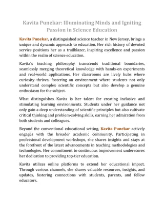 Kavita Punekar: Illuminating Minds and Igniting
Passion in Science Education
Kavita Punekar, a distinguished science teacher in New Jersey, brings a
unique and dynamic approach to education. Her rich history of devoted
service positions her as a trailblazer, inspiring excellence and passion
within the realm of science education.
Kavita's teaching philosophy transcends traditional boundaries,
seamlessly merging theoretical knowledge with hands-on experiments
and real-world applications. Her classrooms are lively hubs where
curiosity thrives, fostering an environment where students not only
understand complex scientific concepts but also develop a genuine
enthusiasm for the subject.
What distinguishes Kavita is her talent for creating inclusive and
stimulating learning environments. Students under her guidance not
only gain a deep understanding of scientific principles but also cultivate
critical thinking and problem-solving skills, earning her admiration from
both students and colleagues.
Beyond the conventional educational setting, Kavita Punekar actively
engages with the broader academic community. Participating in
professional development workshops, she shares insights and stays at
the forefront of the latest advancements in teaching methodologies and
technologies. Her commitment to continuous improvement underscores
her dedication to providing top-tier education.
Kavita utilizes online platforms to extend her educational impact.
Through various channels, she shares valuable resources, insights, and
updates, fostering connections with students, parents, and fellow
educators.
 