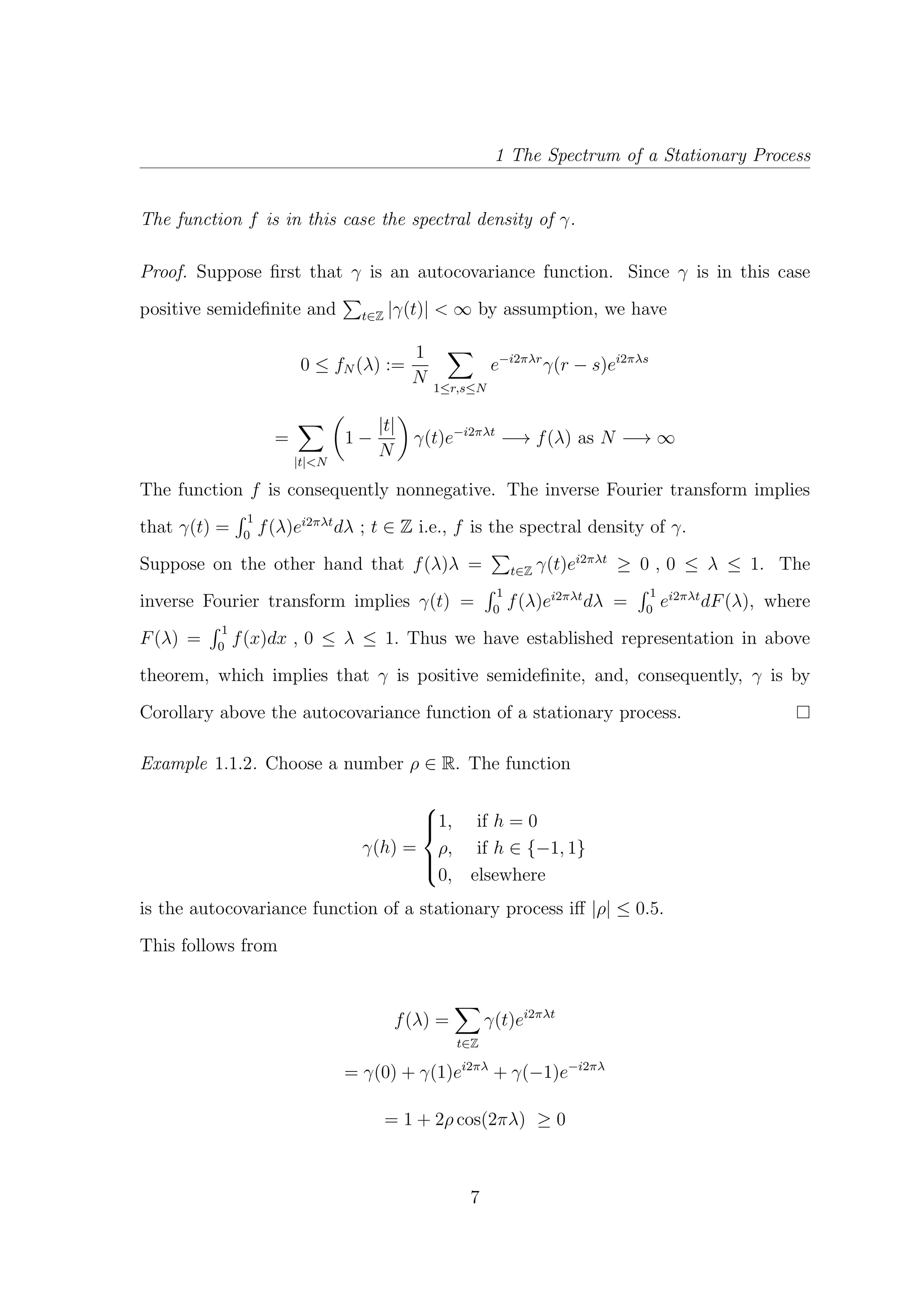 1 The Spectrum of a Stationary Process
The function f is in this case the spectral density of γ.
Proof. Suppose ﬁrst that γ is an autocovariance function. Since γ is in this case
positive semideﬁnite and t∈Z |γ(t)| < ∞ by assumption, we have
0 ≤ fN (λ) :=
1
N 1≤r,s≤N
e−i2πλr
γ(r − s)ei2πλs
=
|t|<N
1 −
|t|
N
γ(t)e−i2πλt
−→ f(λ) as N −→ ∞
The function f is consequently nonnegative. The inverse Fourier transform implies
that γ(t) =
1
0
f(λ)ei2πλt
dλ ; t ∈ Z i.e., f is the spectral density of γ.
Suppose on the other hand that f(λ)λ = t∈Z γ(t)ei2πλt
≥ 0 , 0 ≤ λ ≤ 1. The
inverse Fourier transform implies γ(t) =
1
0
f(λ)ei2πλt
dλ =
1
0
ei2πλt
dF(λ), where
F(λ) =
1
0
f(x)dx , 0 ≤ λ ≤ 1. Thus we have established representation in above
theorem, which implies that γ is positive semideﬁnite, and, consequently, γ is by
Corollary above the autocovariance function of a stationary process.
Example 1.1.2. Choose a number ρ ∈ R. The function
γ(h) =



1, if h = 0
ρ, if h ∈ {−1, 1}
0, elsewhere
is the autocovariance function of a stationary process iﬀ |ρ| ≤ 0.5.
This follows from
f(λ) =
t∈Z
γ(t)ei2πλt
= γ(0) + γ(1)ei2πλ
+ γ(−1)e−i2πλ
= 1 + 2ρ cos(2πλ) ≥ 0
7
 