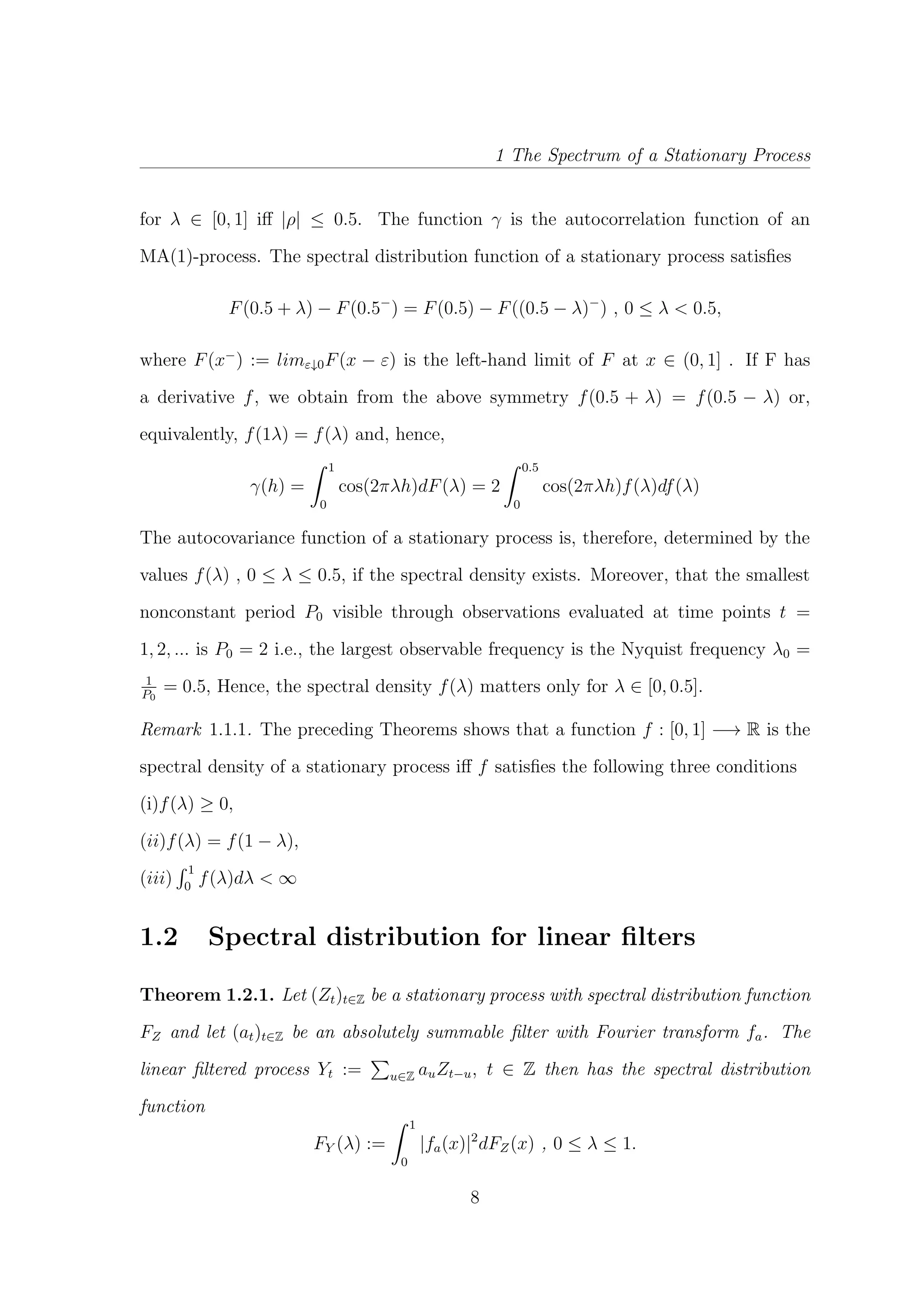 1 The Spectrum of a Stationary Process
for λ ∈ [0, 1] iﬀ |ρ| ≤ 0.5. The function γ is the autocorrelation function of an
MA(1)-process. The spectral distribution function of a stationary process satisﬁes
F(0.5 + λ) − F(0.5−
) = F(0.5) − F((0.5 − λ)−
) , 0 ≤ λ < 0.5,
where F(x−
) := limε↓0F(x − ε) is the left-hand limit of F at x ∈ (0, 1] . If F has
a derivative f, we obtain from the above symmetry f(0.5 + λ) = f(0.5 − λ) or,
equivalently, f(1λ) = f(λ) and, hence,
γ(h) =
1
0
cos(2πλh)dF(λ) = 2
0.5
0
cos(2πλh)f(λ)df(λ)
The autocovariance function of a stationary process is, therefore, determined by the
values f(λ) , 0 ≤ λ ≤ 0.5, if the spectral density exists. Moreover, that the smallest
nonconstant period P0 visible through observations evaluated at time points t =
1, 2, ... is P0 = 2 i.e., the largest observable frequency is the Nyquist frequency λ0 =
1
P0
= 0.5, Hence, the spectral density f(λ) matters only for λ ∈ [0, 0.5].
Remark 1.1.1. The preceding Theorems shows that a function f : [0, 1] −→ R is the
spectral density of a stationary process iﬀ f satisﬁes the following three conditions
(i)f(λ) ≥ 0,
(ii)f(λ) = f(1 − λ),
(iii)
1
0
f(λ)dλ < ∞
1.2 Spectral distribution for linear ﬁlters
Theorem 1.2.1. Let (Zt)t∈Z be a stationary process with spectral distribution function
FZ and let (at)t∈Z be an absolutely summable ﬁlter with Fourier transform fa. The
linear ﬁltered process Yt := u∈Z auZt−u, t ∈ Z then has the spectral distribution
function
FY (λ) :=
1
0
|fa(x)|2
dFZ(x) , 0 ≤ λ ≤ 1.
8
 