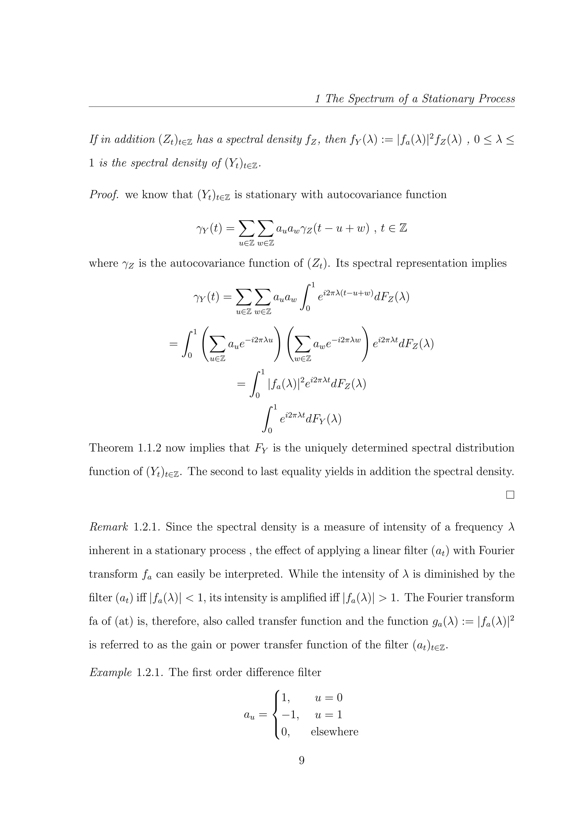 1 The Spectrum of a Stationary Process
If in addition (Zt)t∈Z has a spectral density fZ, then fY (λ) := |fa(λ)|2
fZ(λ) , 0 ≤ λ ≤
1 is the spectral density of (Yt)t∈Z.
Proof. we know that (Yt)t∈Z is stationary with autocovariance function
γY (t) =
u∈Z w∈Z
auawγZ(t − u + w) , t ∈ Z
where γZ is the autocovariance function of (Zt). Its spectral representation implies
γY (t) =
u∈Z w∈Z
auaw
1
0
ei2πλ(t−u+w)
dFZ(λ)
=
1
0 u∈Z
aue−i2πλu
w∈Z
awe−i2πλw
ei2πλt
dFZ(λ)
=
1
0
|fa(λ)|2
ei2πλt
dFZ(λ)
1
0
ei2πλt
dFY (λ)
Theorem 1.1.2 now implies that FY is the uniquely determined spectral distribution
function of (Yt)t∈Z. The second to last equality yields in addition the spectral density.
Remark 1.2.1. Since the spectral density is a measure of intensity of a frequency λ
inherent in a stationary process , the eﬀect of applying a linear ﬁlter (at) with Fourier
transform fa can easily be interpreted. While the intensity of λ is diminished by the
ﬁlter (at) iﬀ |fa(λ)| < 1, its intensity is ampliﬁed iﬀ |fa(λ)| > 1. The Fourier transform
fa of (at) is, therefore, also called transfer function and the function ga(λ) := |fa(λ)|2
is referred to as the gain or power transfer function of the ﬁlter (at)t∈Z.
Example 1.2.1. The ﬁrst order diﬀerence ﬁlter
au =



1, u = 0
−1, u = 1
0, elsewhere
9
 