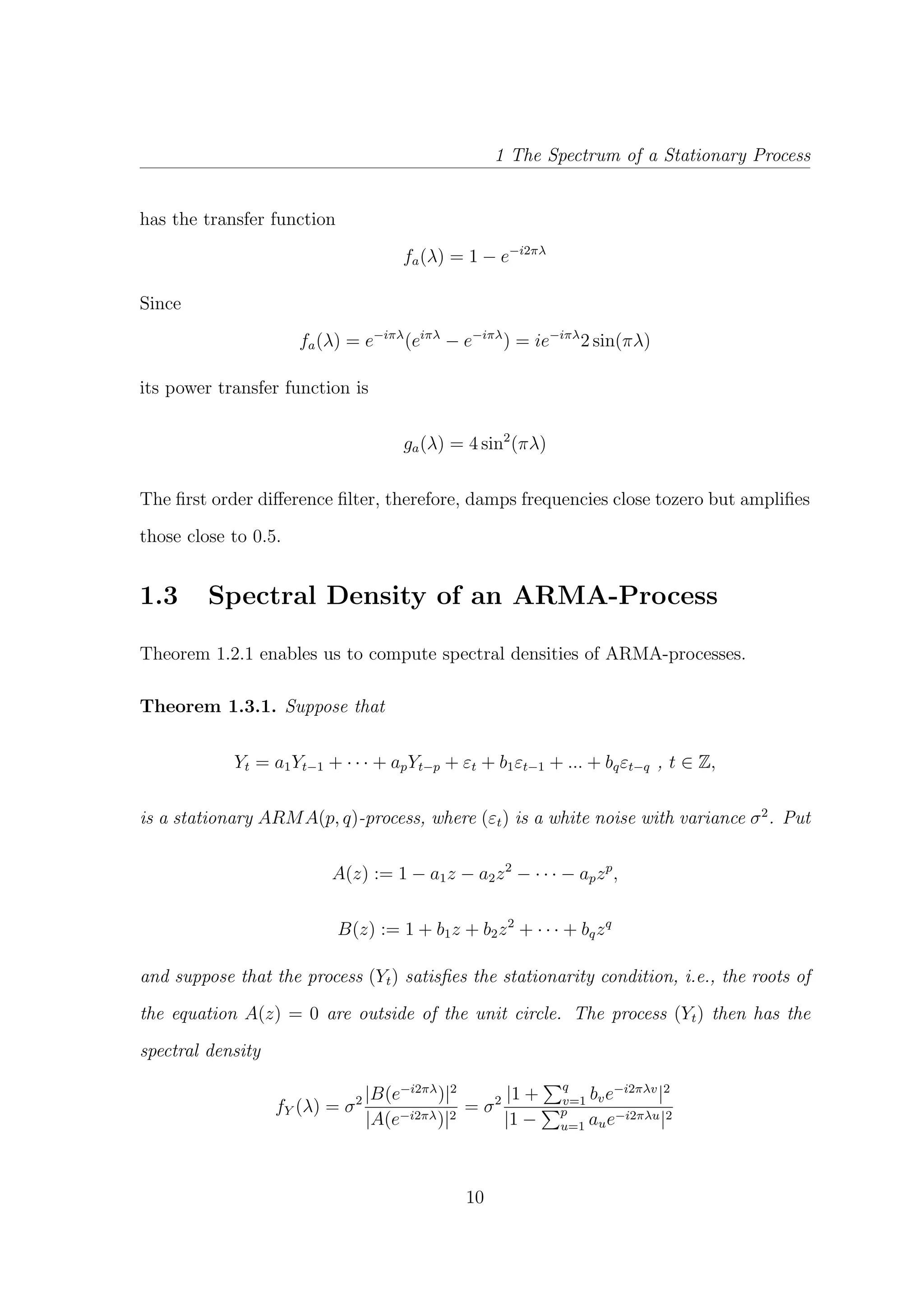 1 The Spectrum of a Stationary Process
has the transfer function
fa(λ) = 1 − e−i2πλ
Since
fa(λ) = e−iπλ
(eiπλ
− e−iπλ
) = ie−iπλ
2 sin(πλ)
its power transfer function is
ga(λ) = 4 sin2
(πλ)
The ﬁrst order diﬀerence ﬁlter, therefore, damps frequencies close tozero but ampliﬁes
those close to 0.5.
1.3 Spectral Density of an ARMA-Process
Theorem 1.2.1 enables us to compute spectral densities of ARMA-processes.
Theorem 1.3.1. Suppose that
Yt = a1Yt−1 + · · · + apYt−p + εt + b1εt−1 + ... + bqεt−q , t ∈ Z,
is a stationary ARMA(p, q)-process, where (εt) is a white noise with variance σ2
. Put
A(z) := 1 − a1z − a2z2
− · · · − apzp
,
B(z) := 1 + b1z + b2z2
+ · · · + bqzq
and suppose that the process (Yt) satisﬁes the stationarity condition, i.e., the roots of
the equation A(z) = 0 are outside of the unit circle. The process (Yt) then has the
spectral density
fY (λ) = σ2 |B(e−i2πλ
)|2
|A(e−i2πλ)|2
= σ2 |1 + q
v=1 bve−i2πλv
|2
|1 − p
u=1 aue−i2πλu|2
10
 