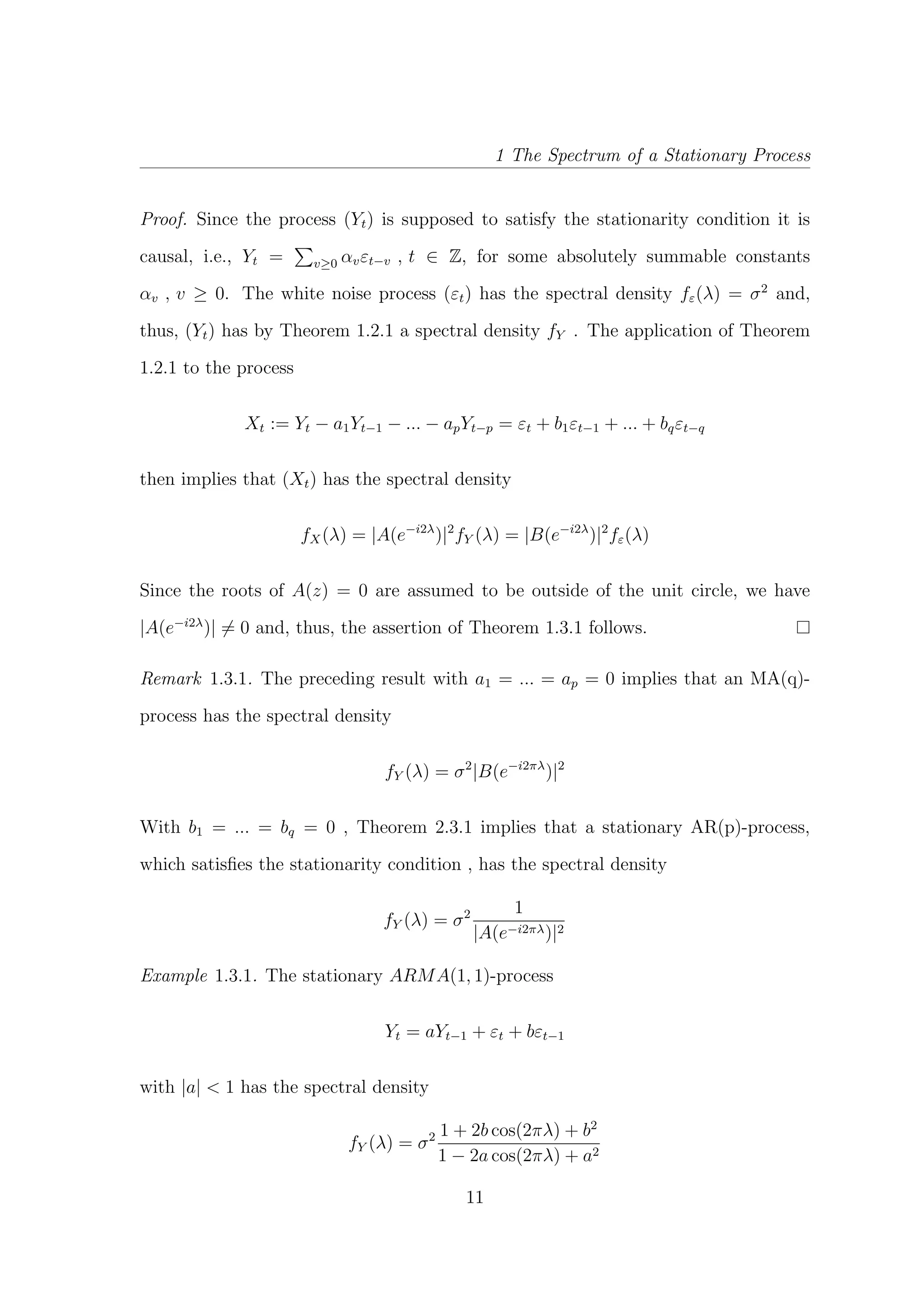 1 The Spectrum of a Stationary Process
Proof. Since the process (Yt) is supposed to satisfy the stationarity condition it is
causal, i.e., Yt = v≥0 αvεt−v , t ∈ Z, for some absolutely summable constants
αv , v ≥ 0. The white noise process (εt) has the spectral density fε(λ) = σ2
and,
thus, (Yt) has by Theorem 1.2.1 a spectral density fY . The application of Theorem
1.2.1 to the process
Xt := Yt − a1Yt−1 − ... − apYt−p = εt + b1εt−1 + ... + bqεt−q
then implies that (Xt) has the spectral density
fX(λ) = |A(e−i2λ
)|2
fY (λ) = |B(e−i2λ
)|2
fε(λ)
Since the roots of A(z) = 0 are assumed to be outside of the unit circle, we have
|A(e−i2λ
)| = 0 and, thus, the assertion of Theorem 1.3.1 follows.
Remark 1.3.1. The preceding result with a1 = ... = ap = 0 implies that an MA(q)-
process has the spectral density
fY (λ) = σ2
|B(e−i2πλ
)|2
With b1 = ... = bq = 0 , Theorem 2.3.1 implies that a stationary AR(p)-process,
which satisﬁes the stationarity condition , has the spectral density
fY (λ) = σ2 1
|A(e−i2πλ)|2
Example 1.3.1. The stationary ARMA(1, 1)-process
Yt = aYt−1 + εt + bεt−1
with |a| < 1 has the spectral density
fY (λ) = σ2 1 + 2b cos(2πλ) + b2
1 − 2a cos(2πλ) + a2
11
 