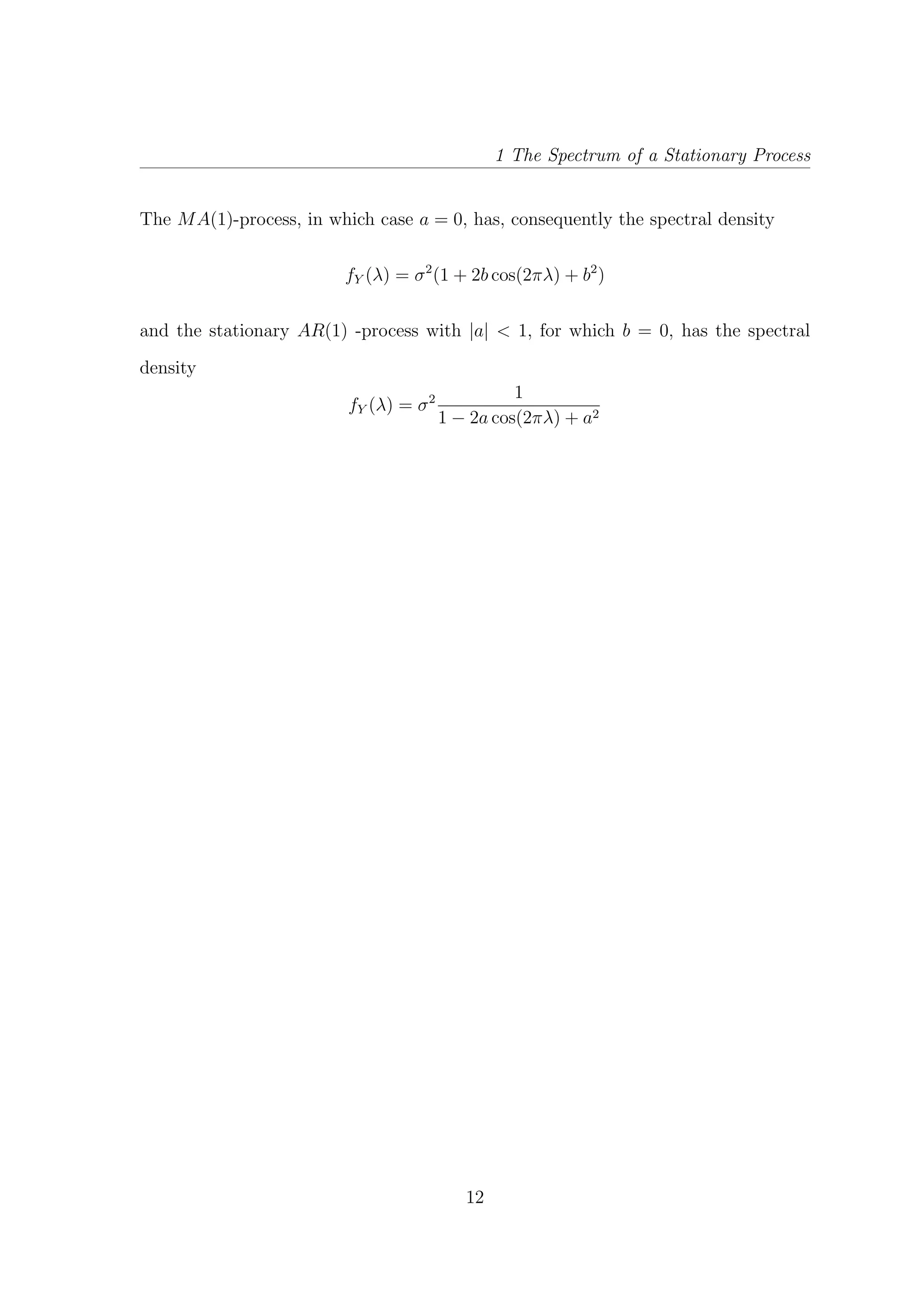 1 The Spectrum of a Stationary Process
The MA(1)-process, in which case a = 0, has, consequently the spectral density
fY (λ) = σ2
(1 + 2b cos(2πλ) + b2
)
and the stationary AR(1) -process with |a| < 1, for which b = 0, has the spectral
density
fY (λ) = σ2 1
1 − 2a cos(2πλ) + a2
12
 