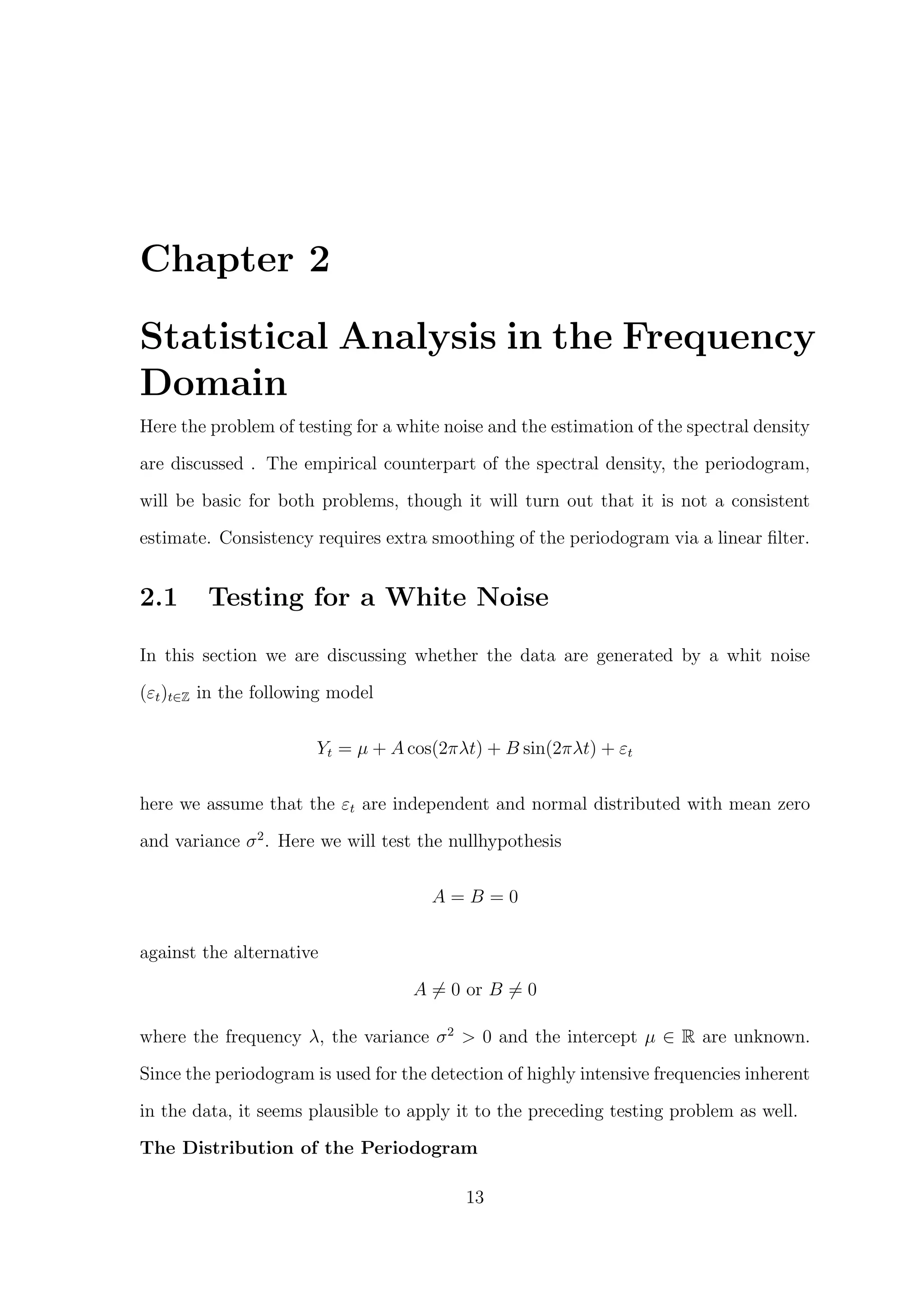 Chapter 2
Statistical Analysis in the Frequency
Domain
Here the problem of testing for a white noise and the estimation of the spectral density
are discussed . The empirical counterpart of the spectral density, the periodogram,
will be basic for both problems, though it will turn out that it is not a consistent
estimate. Consistency requires extra smoothing of the periodogram via a linear ﬁlter.
2.1 Testing for a White Noise
In this section we are discussing whether the data are generated by a whit noise
(εt)t∈Z in the following model
Yt = µ + A cos(2πλt) + B sin(2πλt) + εt
here we assume that the εt are independent and normal distributed with mean zero
and variance σ2
. Here we will test the nullhypothesis
A = B = 0
against the alternative
A = 0 or B = 0
where the frequency λ, the variance σ2
> 0 and the intercept µ ∈ R are unknown.
Since the periodogram is used for the detection of highly intensive frequencies inherent
in the data, it seems plausible to apply it to the preceding testing problem as well.
The Distribution of the Periodogram
13
 