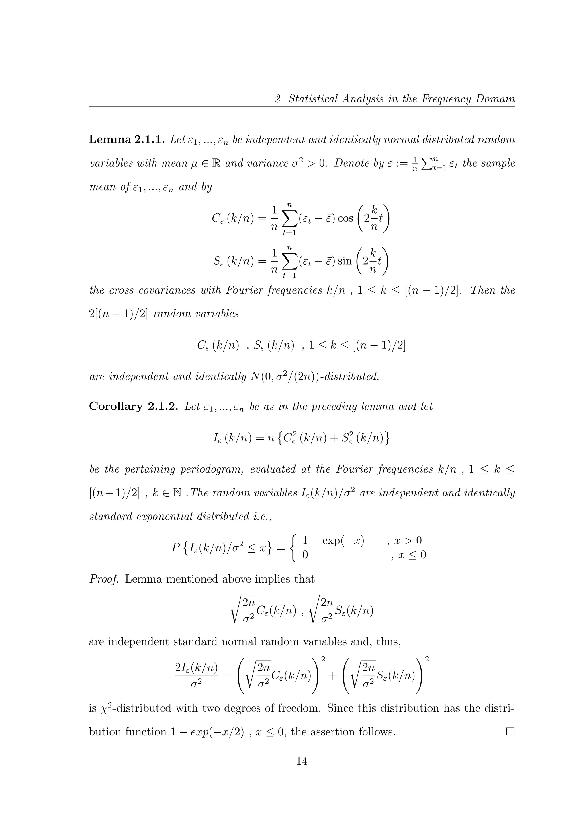 2 Statistical Analysis in the Frequency Domain
Lemma 2.1.1. Let ε1, ..., εn be independent and identically normal distributed random
variables with mean µ ∈ R and variance σ2
> 0. Denote by ¯ε := 1
n
n
t=1 εt the sample
mean of ε1, ..., εn and by
Cε (k/n) =
1
n
n
t=1
(εt − ¯ε) cos 2
k
n
t
Sε (k/n) =
1
n
n
t=1
(εt − ¯ε) sin 2
k
n
t
the cross covariances with Fourier frequencies k/n , 1 ≤ k ≤ [(n − 1)/2]. Then the
2[(n − 1)/2] random variables
Cε (k/n) , Sε (k/n) , 1 ≤ k ≤ [(n − 1)/2]
are independent and identically N(0, σ2
/(2n))-distributed.
Corollary 2.1.2. Let ε1, ..., εn be as in the preceding lemma and let
Iε (k/n) = n C2
ε (k/n) + S2
ε (k/n)
be the pertaining periodogram, evaluated at the Fourier frequencies k/n , 1 ≤ k ≤
[(n−1)/2] , k ∈ N .The random variables Iε(k/n)/σ2
are independent and identically
standard exponential distributed i.e.,
P Iε(k/n)/σ2
≤ x =
1 − exp(−x) , x > 0
0 , x ≤ 0
Proof. Lemma mentioned above implies that
2n
σ2
Cε(k/n) ,
2n
σ2
Sε(k/n)
are independent standard normal random variables and, thus,
2Iε(k/n)
σ2
=
2n
σ2
Cε(k/n)
2
+
2n
σ2
Sε(k/n)
2
is χ2
-distributed with two degrees of freedom. Since this distribution has the distri-
bution function 1 − exp(−x/2) , x ≤ 0, the assertion follows.
14
 