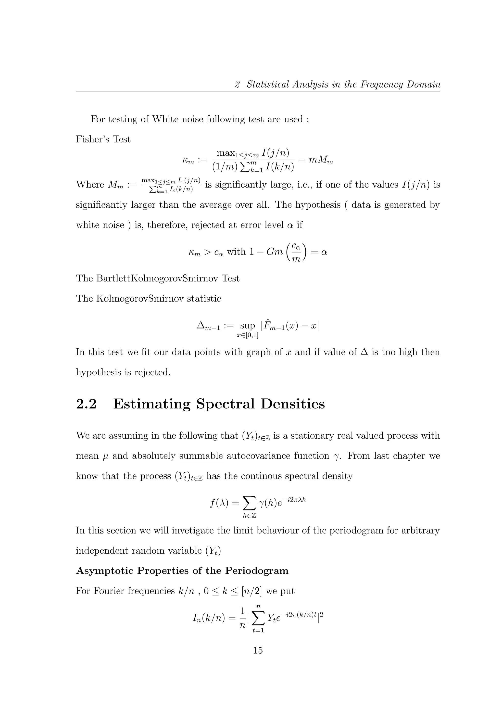 2 Statistical Analysis in the Frequency Domain
For testing of White noise following test are used :
Fisher’s Test
κm :=
max1≤j≤m I(j/n)
(1/m) m
k=1 I(k/n)
= mMm
Where Mm :=
max1≤j≤m Iε(j/n)
m
k=1 Iε(k/n)
is signiﬁcantly large, i.e., if one of the values I(j/n) is
signiﬁcantly larger than the average over all. The hypothesis ( data is generated by
white noise ) is, therefore, rejected at error level α if
κm > cα with 1 − Gm
cα
m
= α
The BartlettKolmogorovSmirnov Test
The KolmogorovSmirnov statistic
∆m−1 := sup
x∈[0,1]
| ˆFm−1(x) − x|
In this test we ﬁt our data points with graph of x and if value of ∆ is too high then
hypothesis is rejected.
2.2 Estimating Spectral Densities
We are assuming in the following that (Yt)t∈Z is a stationary real valued process with
mean µ and absolutely summable autocovariance function γ. From last chapter we
know that the process (Yt)t∈Z has the continous spectral density
f(λ) =
h∈Z
γ(h)e−i2πλh
In this section we will invetigate the limit behaviour of the periodogram for arbitrary
independent random variable (Yt)
Asymptotic Properties of the Periodogram
For Fourier frequencies k/n , 0 ≤ k ≤ [n/2] we put
In(k/n) =
1
n
|
n
t=1
Yte−i2π(k/n)t
|2
15
 