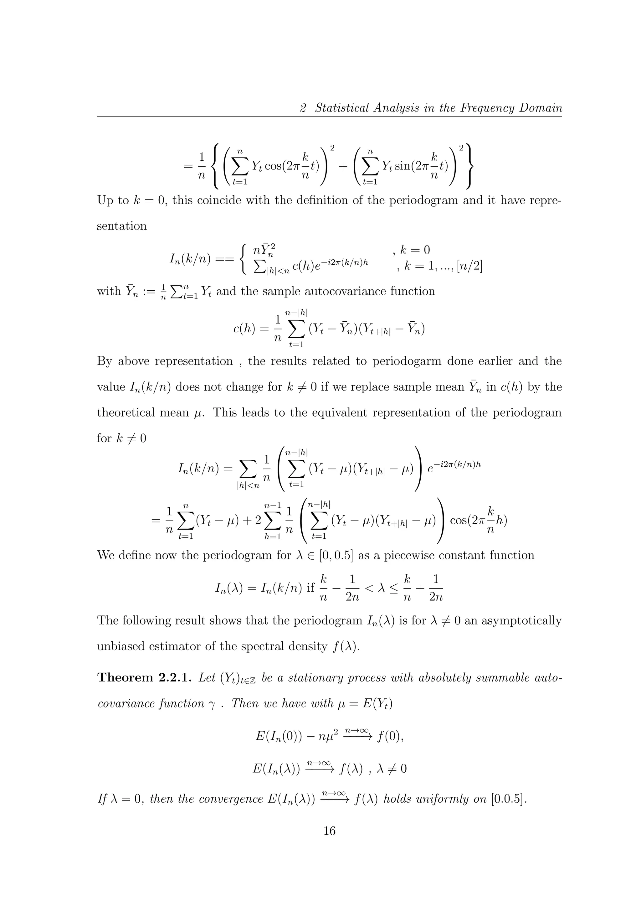 2 Statistical Analysis in the Frequency Domain
=
1
n



n
t=1
Yt cos(2π
k
n
t)
2
+
n
t=1
Yt sin(2π
k
n
t)
2



Up to k = 0, this coincide with the deﬁnition of the periodogram and it have repre-
sentation
In(k/n) ==
n¯Y 2
n , k = 0
|h|<n c(h)e−i2π(k/n)h
, k = 1, ..., [n/2]
with ¯Yn := 1
n
n
t=1 Yt and the sample autocovariance function
c(h) =
1
n
n−|h|
t=1
(Yt − ¯Yn)(Yt+|h| − ¯Yn)
By above representation , the results related to periodogarm done earlier and the
value In(k/n) does not change for k = 0 if we replace sample mean ¯Yn in c(h) by the
theoretical mean µ. This leads to the equivalent representation of the periodogram
for k = 0
In(k/n) =
|h|<n
1
n


n−|h|
t=1
(Yt − µ)(Yt+|h| − µ)

 e−i2π(k/n)h
=
1
n
n
t=1
(Yt − µ) + 2
n−1
h=1
1
n


n−|h|
t=1
(Yt − µ)(Yt+|h| − µ)

 cos(2π
k
n
h)
We deﬁne now the periodogram for λ ∈ [0, 0.5] as a piecewise constant function
In(λ) = In(k/n) if
k
n
−
1
2n
< λ ≤
k
n
+
1
2n
The following result shows that the periodogram In(λ) is for λ = 0 an asymptotically
unbiased estimator of the spectral density f(λ).
Theorem 2.2.1. Let (Yt)t∈Z be a stationary process with absolutely summable auto-
covariance function γ . Then we have with µ = E(Yt)
E(In(0)) − nµ2 n→∞
−−−→ f(0),
E(In(λ))
n→∞
−−−→ f(λ) , λ = 0
If λ = 0, then the convergence E(In(λ))
n→∞
−−−→ f(λ) holds uniformly on [0.0.5].
16
 