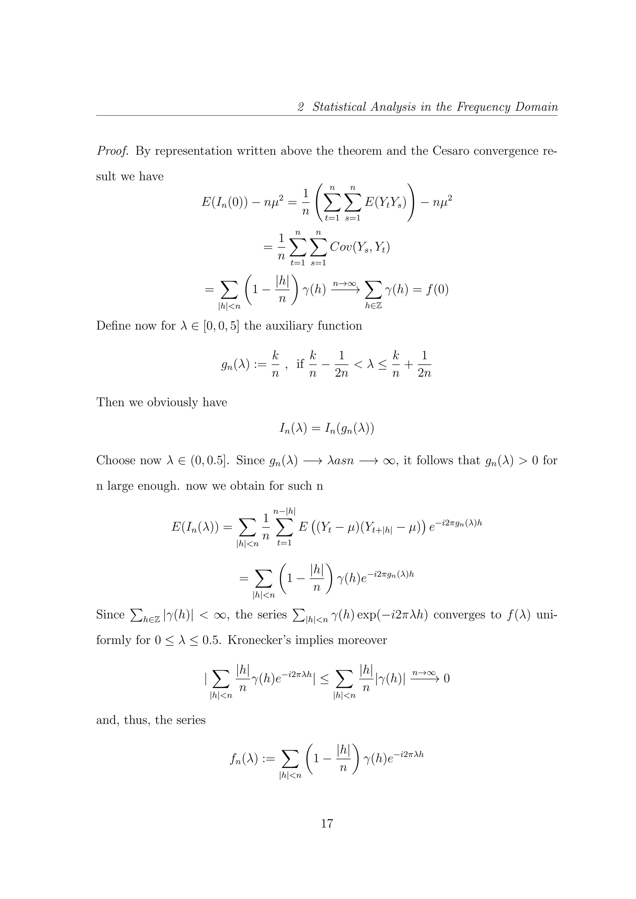2 Statistical Analysis in the Frequency Domain
Proof. By representation written above the theorem and the Cesaro convergence re-
sult we have
E(In(0)) − nµ2
=
1
n
n
t=1
n
s=1
E(YtYs) − nµ2
=
1
n
n
t=1
n
s=1
Cov(Ys, Yt)
=
|h|<n
1 −
|h|
n
γ(h)
n→∞
−−−→
h∈Z
γ(h) = f(0)
Deﬁne now for λ ∈ [0, 0, 5] the auxiliary function
gn(λ) :=
k
n
, if
k
n
−
1
2n
< λ ≤
k
n
+
1
2n
Then we obviously have
In(λ) = In(gn(λ))
Choose now λ ∈ (0, 0.5]. Since gn(λ) −→ λasn −→ ∞, it follows that gn(λ) > 0 for
n large enough. now we obtain for such n
E(In(λ)) =
|h|<n
1
n
n−|h|
t=1
E (Yt − µ)(Yt+|h| − µ) e−i2πgn(λ)h
=
|h|<n
1 −
|h|
n
γ(h)e−i2πgn(λ)h
Since h∈Z |γ(h)| < ∞, the series |h|<n γ(h) exp(−i2πλh) converges to f(λ) uni-
formly for 0 ≤ λ ≤ 0.5. Kronecker’s implies moreover
|
|h|<n
|h|
n
γ(h)e−i2πλh
| ≤
|h|<n
|h|
n
|γ(h)|
n→∞
−−−→ 0
and, thus, the series
fn(λ) :=
|h|<n
1 −
|h|
n
γ(h)e−i2πλh
17
 