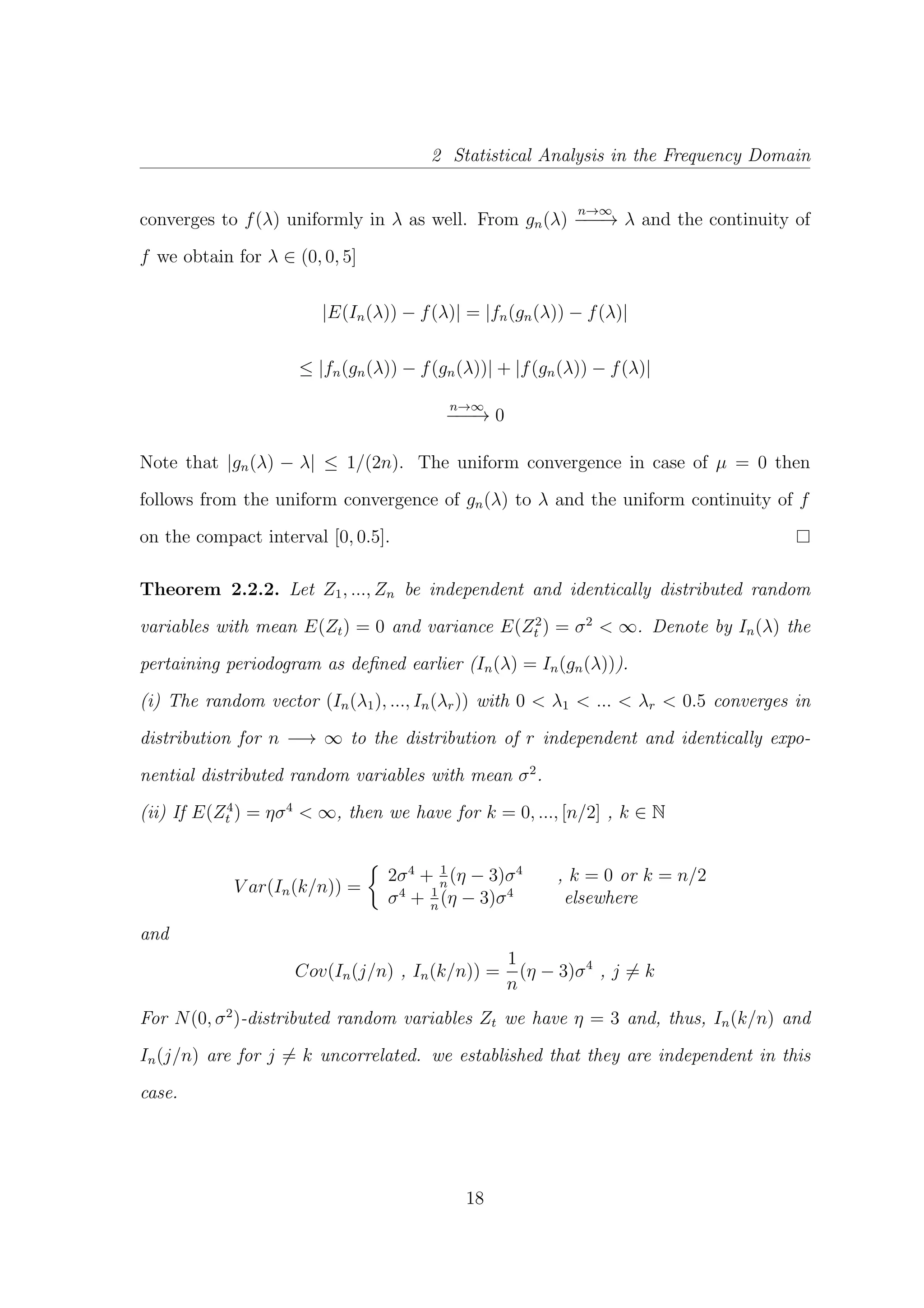 2 Statistical Analysis in the Frequency Domain
converges to f(λ) uniformly in λ as well. From gn(λ)
n→∞
−−−→ λ and the continuity of
f we obtain for λ ∈ (0, 0, 5]
|E(In(λ)) − f(λ)| = |fn(gn(λ)) − f(λ)|
≤ |fn(gn(λ)) − f(gn(λ))| + |f(gn(λ)) − f(λ)|
n→∞
−−−→ 0
Note that |gn(λ) − λ| ≤ 1/(2n). The uniform convergence in case of µ = 0 then
follows from the uniform convergence of gn(λ) to λ and the uniform continuity of f
on the compact interval [0, 0.5].
Theorem 2.2.2. Let Z1, ..., Zn be independent and identically distributed random
variables with mean E(Zt) = 0 and variance E(Z2
t ) = σ2
< ∞. Denote by In(λ) the
pertaining periodogram as deﬁned earlier (In(λ) = In(gn(λ))).
(i) The random vector (In(λ1), ..., In(λr)) with 0 < λ1 < ... < λr < 0.5 converges in
distribution for n −→ ∞ to the distribution of r independent and identically expo-
nential distributed random variables with mean σ2
.
(ii) If E(Z4
t ) = ησ4
< ∞, then we have for k = 0, ..., [n/2] , k ∈ N
V ar(In(k/n)) =
2σ4
+ 1
n
(η − 3)σ4
, k = 0 or k = n/2
σ4
+ 1
n
(η − 3)σ4
elsewhere
and
Cov(In(j/n) , In(k/n)) =
1
n
(η − 3)σ4
, j = k
For N(0, σ2
)-distributed random variables Zt we have η = 3 and, thus, In(k/n) and
In(j/n) are for j = k uncorrelated. we established that they are independent in this
case.
18
 