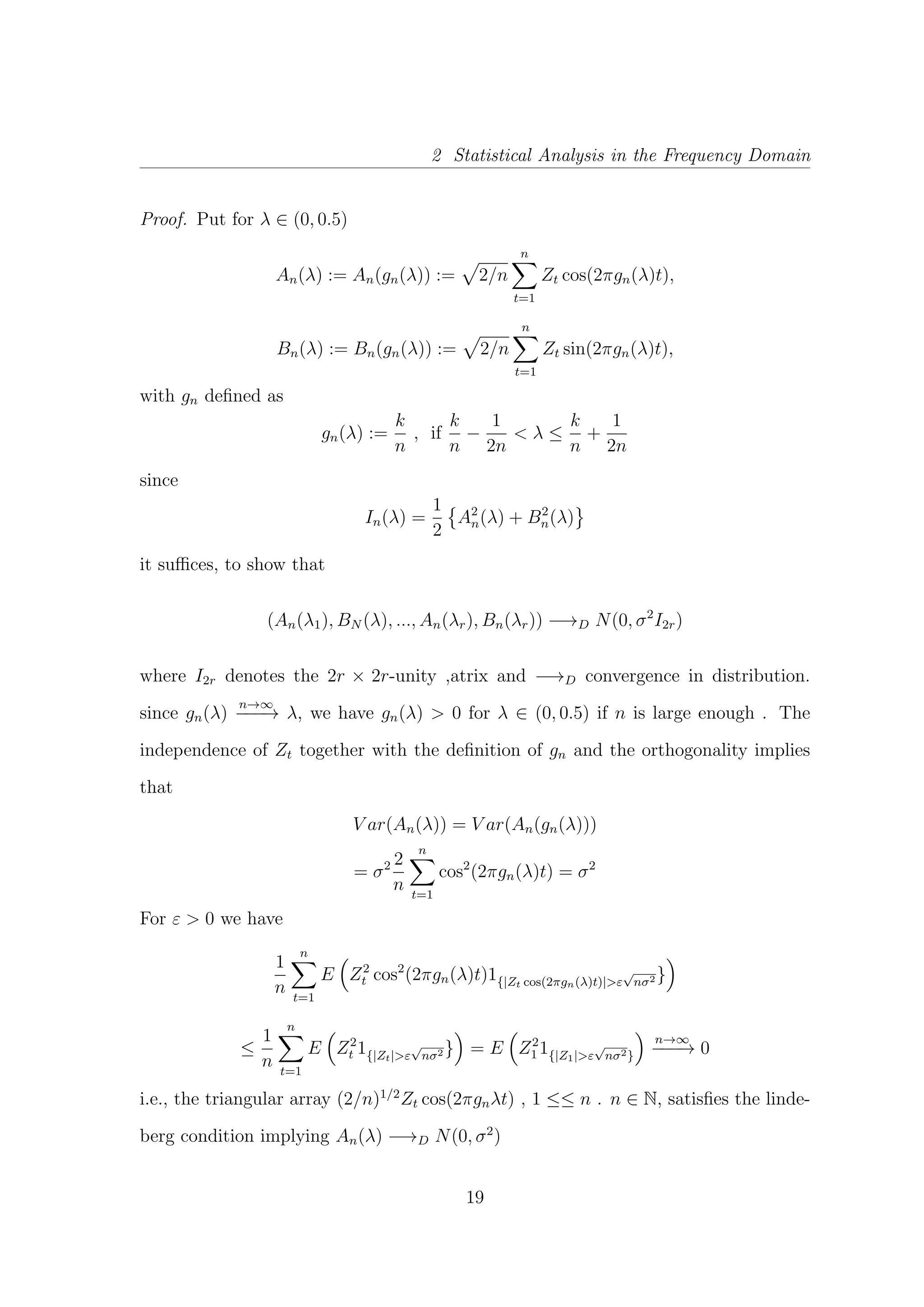 2 Statistical Analysis in the Frequency Domain
Proof. Put for λ ∈ (0, 0.5)
An(λ) := An(gn(λ)) := 2/n
n
t=1
Zt cos(2πgn(λ)t),
Bn(λ) := Bn(gn(λ)) := 2/n
n
t=1
Zt sin(2πgn(λ)t),
with gn deﬁned as
gn(λ) :=
k
n
, if
k
n
−
1
2n
< λ ≤
k
n
+
1
2n
since
In(λ) =
1
2
A2
n(λ) + B2
n(λ)
it suﬃces, to show that
(An(λ1), BN (λ), ..., An(λr), Bn(λr)) −→D N(0, σ2
I2r)
where I2r denotes the 2r × 2r-unity ,atrix and −→D convergence in distribution.
since gn(λ)
n→∞
−−−→ λ, we have gn(λ) > 0 for λ ∈ (0, 0.5) if n is large enough . The
independence of Zt together with the deﬁnition of gn and the orthogonality implies
that
V ar(An(λ)) = V ar(An(gn(λ)))
= σ2 2
n
n
t=1
cos2
(2πgn(λ)t) = σ2
For ε > 0 we have
1
n
n
t=1
E Z2
t cos2
(2πgn(λ)t)1{|Zt cos(2πgn(λ)t)|>ε
√
nσ2 }
≤
1
n
n
t=1
E Z2
t 1{|Zt|>ε
√
nσ2 } = E Z2
1 1{|Z1|>ε
√
nσ2}
n→∞
−−−→ 0
i.e., the triangular array (2/n)1/2
Zt cos(2πgnλt) , 1 ≤≤ n . n ∈ N, satisﬁes the linde-
berg condition implying An(λ) −→D N(0, σ2
)
19
 