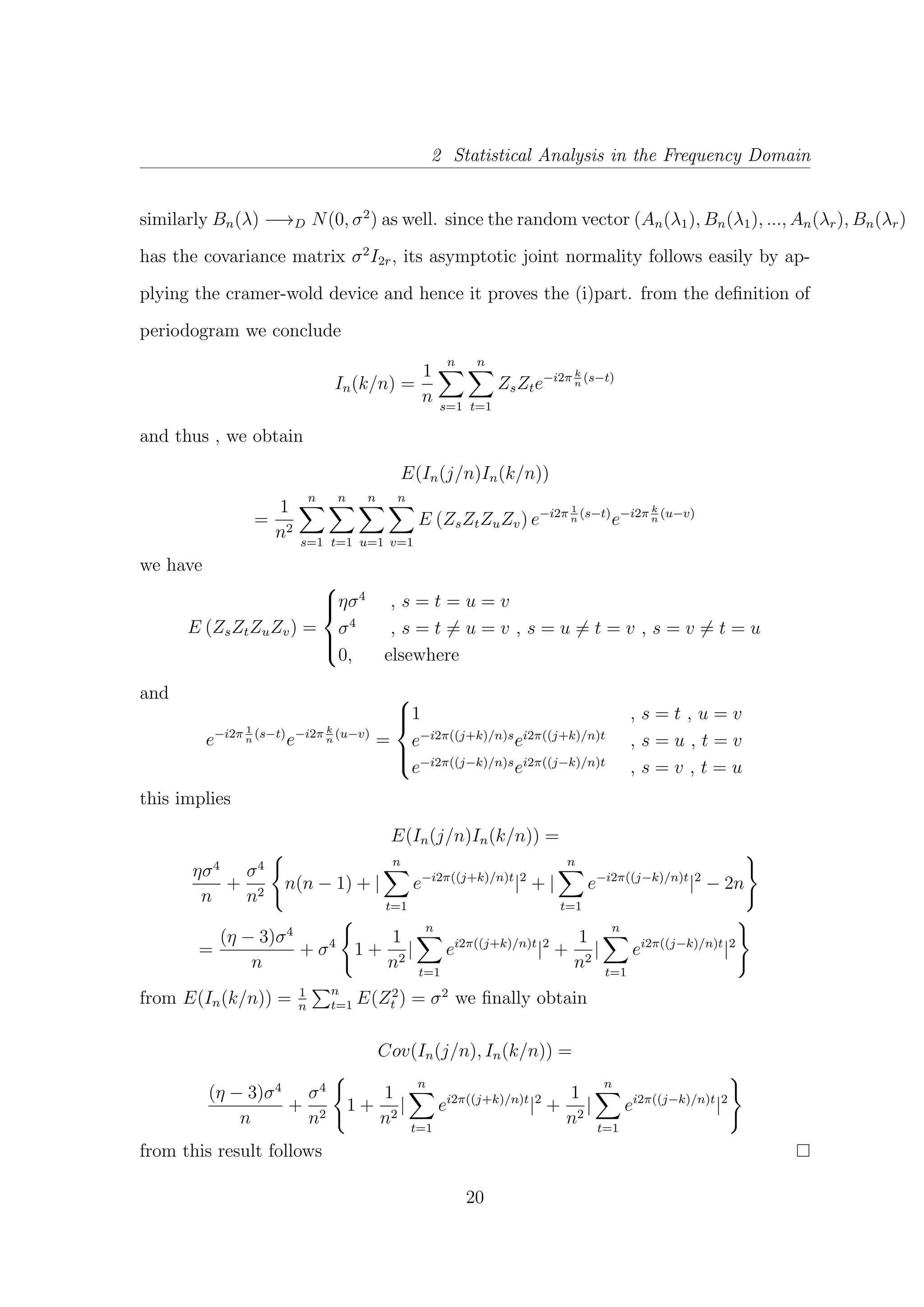 2 Statistical Analysis in the Frequency Domain
similarly Bn(λ) −→D N(0, σ2
) as well. since the random vector (An(λ1), Bn(λ1), ..., An(λr), Bn(λr)
has the covariance matrix σ2
I2r, its asymptotic joint normality follows easily by ap-
plying the cramer-wold device and hence it proves the (i)part. from the deﬁnition of
periodogram we conclude
In(k/n) =
1
n
n
s=1
n
t=1
ZsZte−i2π k
n
(s−t)
and thus , we obtain
E(In(j/n)In(k/n))
=
1
n2
n
s=1
n
t=1
n
u=1
n
v=1
E (ZsZtZuZv) e−i2π 1
n
(s−t)
e−i2π k
n
(u−v)
we have
E (ZsZtZuZv) =



ησ4
, s = t = u = v
σ4
, s = t = u = v , s = u = t = v , s = v = t = u
0, elsewhere
and
e−i2π 1
n
(s−t)
e−i2π k
n
(u−v)
=



1 , s = t , u = v
e−i2π((j+k)/n)s
ei2π((j+k)/n)t
, s = u , t = v
e−i2π((j−k)/n)s
ei2π((j−k)/n)t
, s = v , t = u
this implies
E(In(j/n)In(k/n)) =
ησ4
n
+
σ4
n2
n(n − 1) + |
n
t=1
e−i2π((j+k)/n)t
|2
+ |
n
t=1
e−i2π((j−k)/n)t
|2
− 2n
=
(η − 3)σ4
n
+ σ4
1 +
1
n2
|
n
t=1
ei2π((j+k)/n)t
|2
+
1
n2
|
n
t=1
ei2π((j−k)/n)t
|2
from E(In(k/n)) = 1
n
n
t=1 E(Z2
t ) = σ2
we ﬁnally obtain
Cov(In(j/n), In(k/n)) =
(η − 3)σ4
n
+
σ4
n2
1 +
1
n2
|
n
t=1
ei2π((j+k)/n)t
|2
+
1
n2
|
n
t=1
ei2π((j−k)/n)t
|2
from this result follows
20
 
