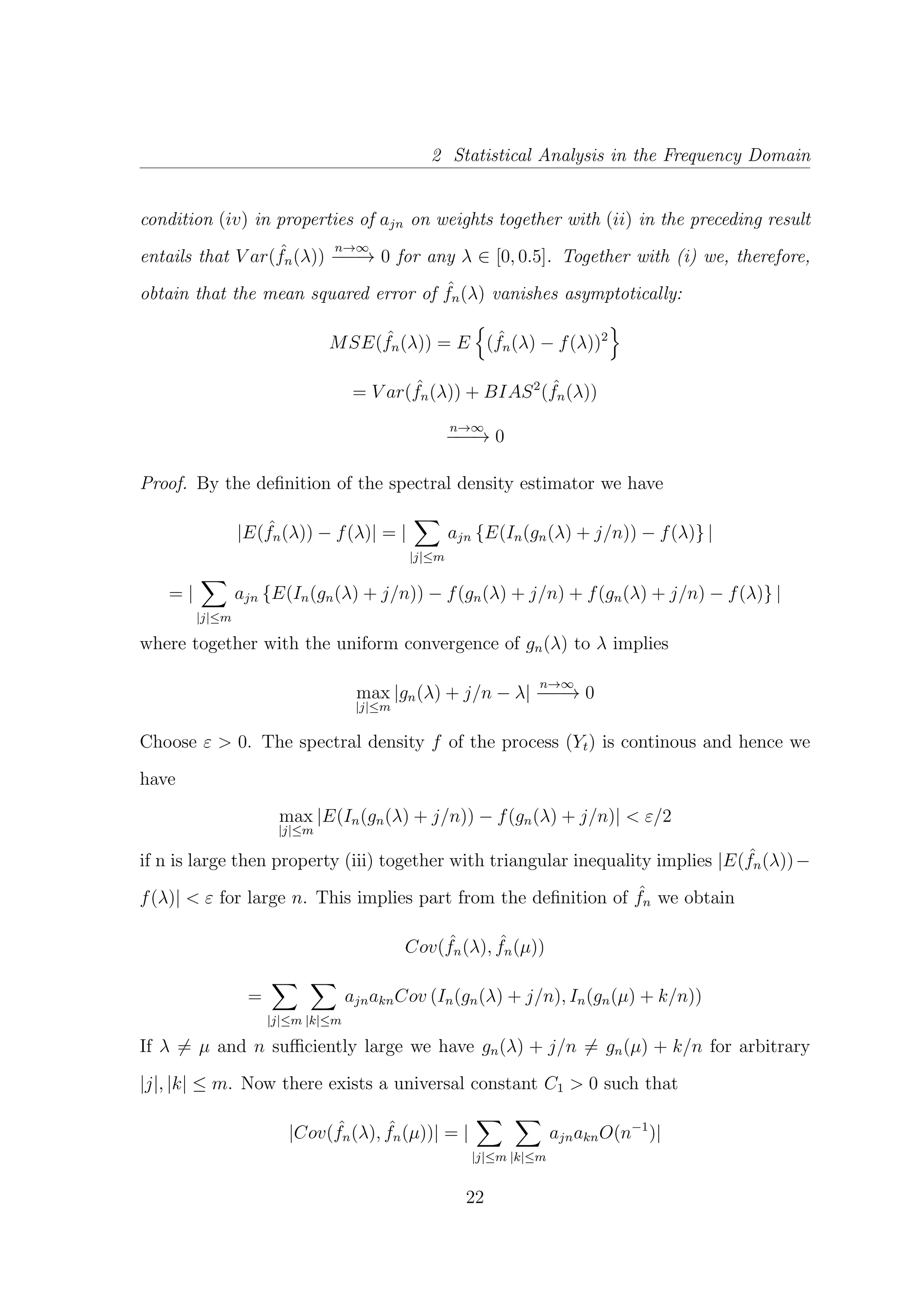 2 Statistical Analysis in the Frequency Domain
condition (iv) in properties of ajn on weights together with (ii) in the preceding result
entails that V ar( ˆfn(λ))
n→∞
−−−→ 0 for any λ ∈ [0, 0.5]. Together with (i) we, therefore,
obtain that the mean squared error of ˆfn(λ) vanishes asymptotically:
MSE( ˆfn(λ)) = E ( ˆfn(λ) − f(λ))2
= V ar( ˆfn(λ)) + BIAS2
( ˆfn(λ))
n→∞
−−−→ 0
Proof. By the deﬁnition of the spectral density estimator we have
|E( ˆfn(λ)) − f(λ)| = |
|j|≤m
ajn {E(In(gn(λ) + j/n)) − f(λ)} |
= |
|j|≤m
ajn {E(In(gn(λ) + j/n)) − f(gn(λ) + j/n) + f(gn(λ) + j/n) − f(λ)} |
where together with the uniform convergence of gn(λ) to λ implies
max
|j|≤m
|gn(λ) + j/n − λ|
n→∞
−−−→ 0
Choose ε > 0. The spectral density f of the process (Yt) is continous and hence we
have
max
|j|≤m
|E(In(gn(λ) + j/n)) − f(gn(λ) + j/n)| < ε/2
if n is large then property (iii) together with triangular inequality implies |E( ˆfn(λ))−
f(λ)| < ε for large n. This implies part from the deﬁnition of ˆfn we obtain
Cov( ˆfn(λ), ˆfn(µ))
=
|j|≤m |k|≤m
ajnaknCov (In(gn(λ) + j/n), In(gn(µ) + k/n))
If λ = µ and n suﬃciently large we have gn(λ) + j/n = gn(µ) + k/n for arbitrary
|j|, |k| ≤ m. Now there exists a universal constant C1 > 0 such that
|Cov( ˆfn(λ), ˆfn(µ))| = |
|j|≤m |k|≤m
ajnaknO(n−1
)|
22
 