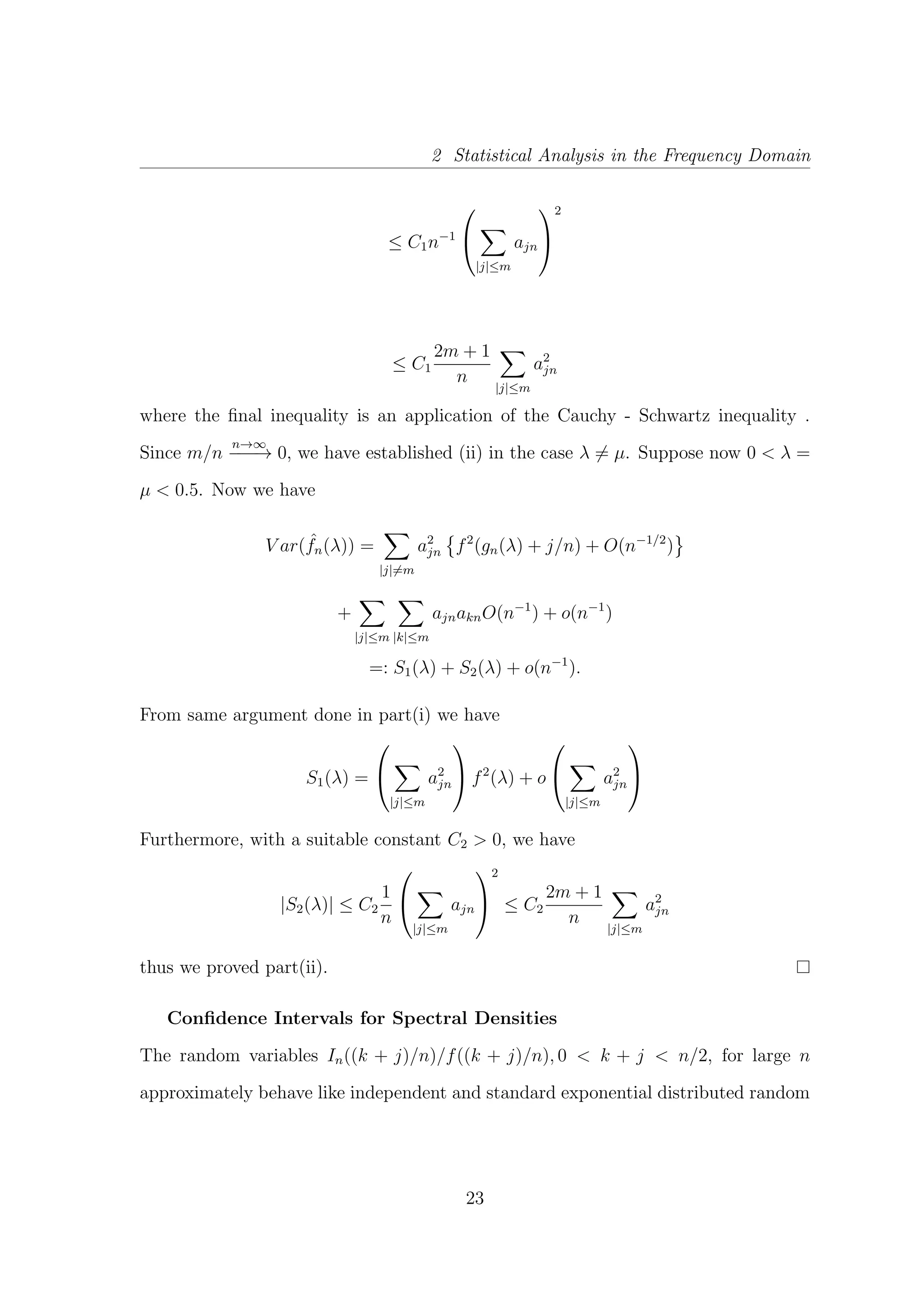 2 Statistical Analysis in the Frequency Domain
≤ C1n−1


|j|≤m
ajn


2
≤ C1
2m + 1
n
|j|≤m
a2
jn
where the ﬁnal inequality is an application of the Cauchy - Schwartz inequality .
Since m/n
n→∞
−−−→ 0, we have established (ii) in the case λ = µ. Suppose now 0 < λ =
µ < 0.5. Now we have
V ar( ˆfn(λ)) =
|j|=m
a2
jn f2
(gn(λ) + j/n) + O(n−1/2
)
+
|j|≤m |k|≤m
ajnaknO(n−1
) + o(n−1
)
=: S1(λ) + S2(λ) + o(n−1
).
From same argument done in part(i) we have
S1(λ) =


|j|≤m
a2
jn

 f2
(λ) + o


|j|≤m
a2
jn


Furthermore, with a suitable constant C2 > 0, we have
|S2(λ)| ≤ C2
1
n


|j|≤m
ajn


2
≤ C2
2m + 1
n
|j|≤m
a2
jn
thus we proved part(ii).
Conﬁdence Intervals for Spectral Densities
The random variables In((k + j)/n)/f((k + j)/n), 0 < k + j < n/2, for large n
approximately behave like independent and standard exponential distributed random
23
 
