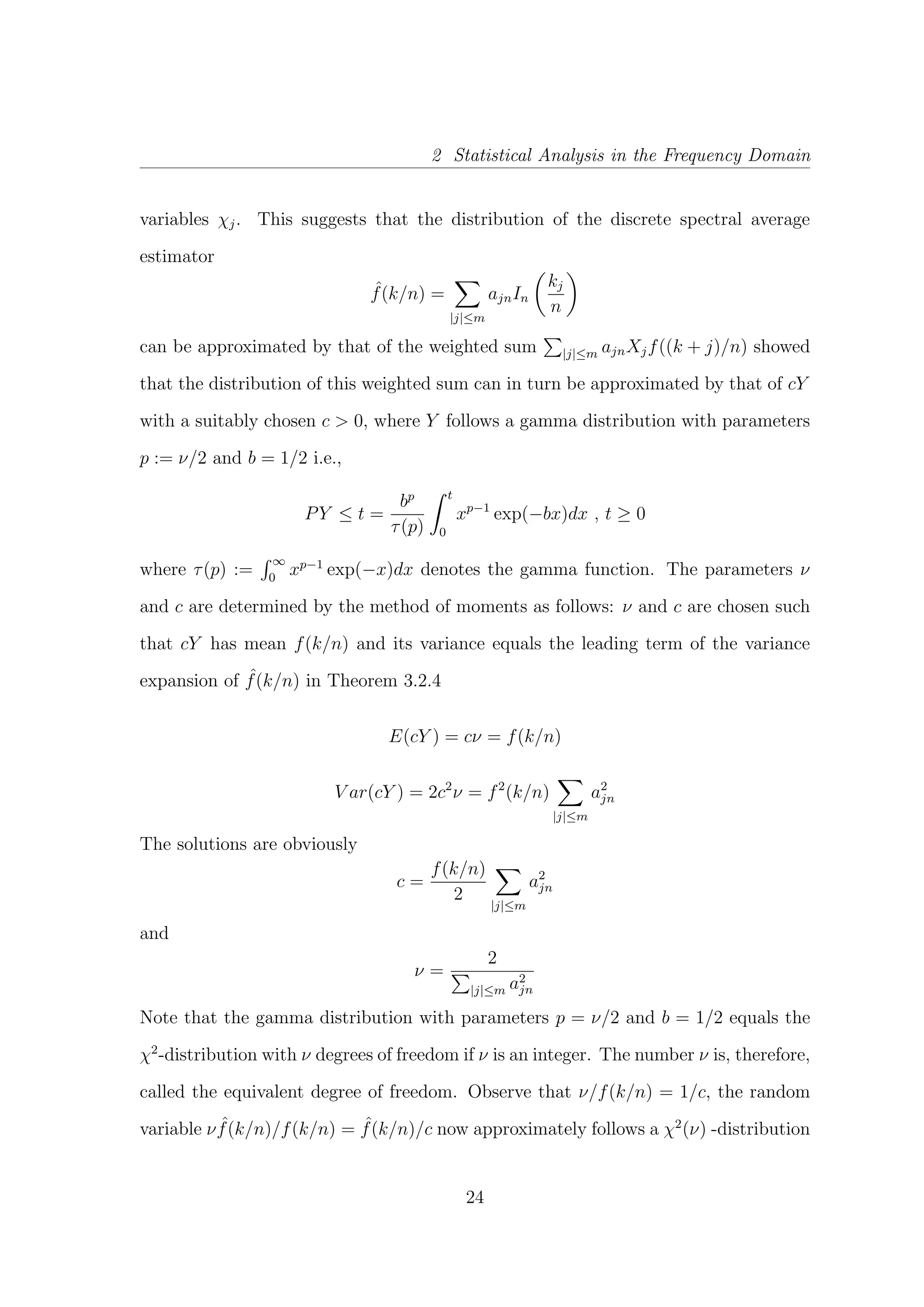 2 Statistical Analysis in the Frequency Domain
variables χj. This suggests that the distribution of the discrete spectral average
estimator
ˆf(k/n) =
|j|≤m
ajnIn
kj
n
can be approximated by that of the weighted sum |j|≤m ajnXjf((k + j)/n) showed
that the distribution of this weighted sum can in turn be approximated by that of cY
with a suitably chosen c > 0, where Y follows a gamma distribution with parameters
p := ν/2 and b = 1/2 i.e.,
PY ≤ t =
bp
τ(p)
t
0
xp−1
exp(−bx)dx , t ≥ 0
where τ(p) :=
∞
0
xp−1
exp(−x)dx denotes the gamma function. The parameters ν
and c are determined by the method of moments as follows: ν and c are chosen such
that cY has mean f(k/n) and its variance equals the leading term of the variance
expansion of ˆf(k/n) in Theorem 3.2.4
E(cY ) = cν = f(k/n)
V ar(cY ) = 2c2
ν = f2
(k/n)
|j|≤m
a2
jn
The solutions are obviously
c =
f(k/n)
2
|j|≤m
a2
jn
and
ν =
2
|j|≤m a2
jn
Note that the gamma distribution with parameters p = ν/2 and b = 1/2 equals the
χ2
-distribution with ν degrees of freedom if ν is an integer. The number ν is, therefore,
called the equivalent degree of freedom. Observe that ν/f(k/n) = 1/c, the random
variable ν ˆf(k/n)/f(k/n) = ˆf(k/n)/c now approximately follows a χ2
(ν) -distribution
24
 
