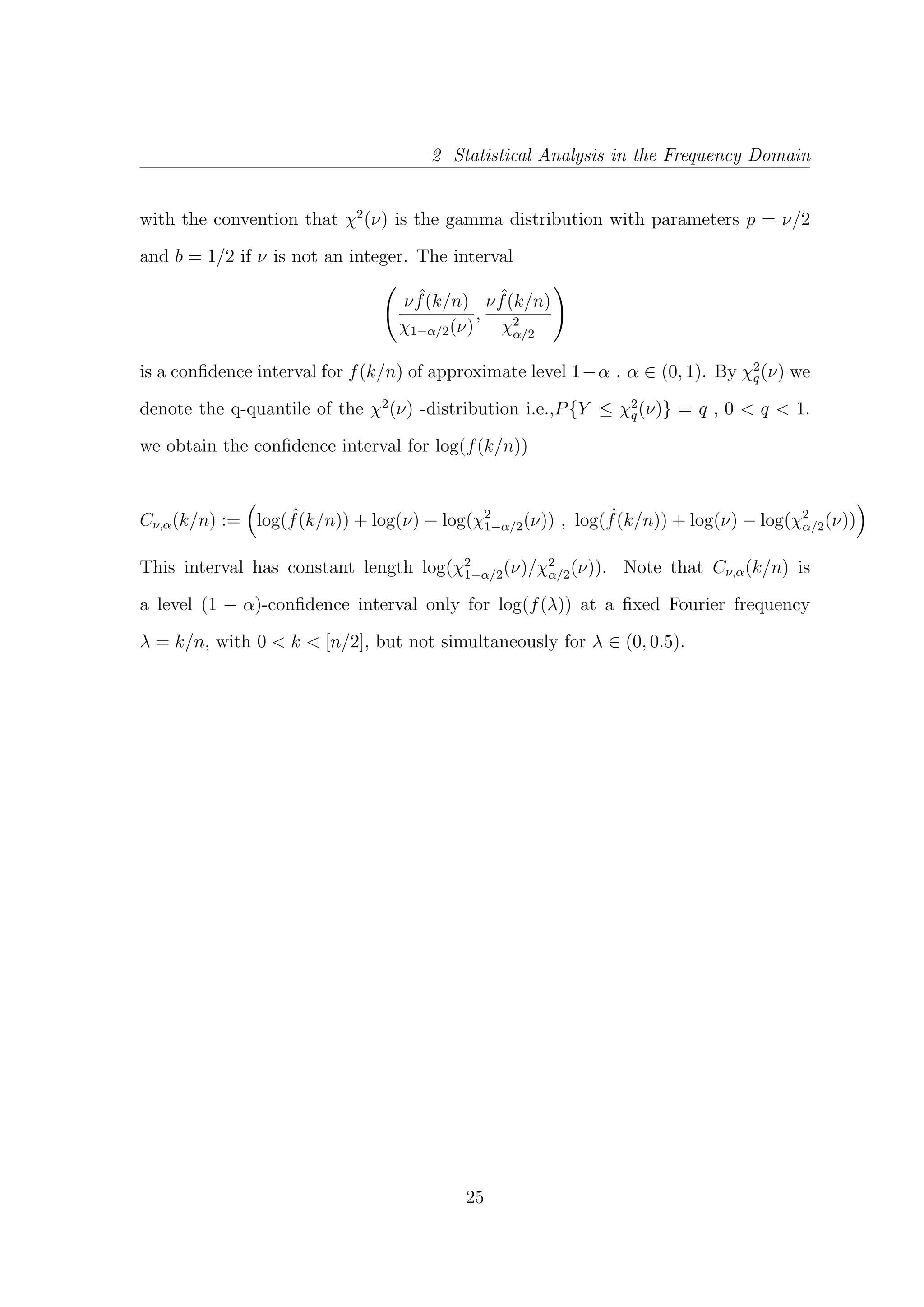 2 Statistical Analysis in the Frequency Domain
with the convention that χ2
(ν) is the gamma distribution with parameters p = ν/2
and b = 1/2 if ν is not an integer. The interval
ν ˆf(k/n)
χ1−α/2(ν)
,
ν ˆf(k/n)
χ2
α/2
is a conﬁdence interval for f(k/n) of approximate level 1−α , α ∈ (0, 1). By χ2
q(ν) we
denote the q-quantile of the χ2
(ν) -distribution i.e.,P{Y ≤ χ2
q(ν)} = q , 0 < q < 1.
we obtain the conﬁdence interval for log(f(k/n))
Cν,α(k/n) := log( ˆf(k/n)) + log(ν) − log(χ2
1−α/2(ν)) , log( ˆf(k/n)) + log(ν) − log(χ2
α/2(ν))
This interval has constant length log(χ2
1−α/2(ν)/χ2
α/2(ν)). Note that Cν,α(k/n) is
a level (1 − α)-conﬁdence interval only for log(f(λ)) at a ﬁxed Fourier frequency
λ = k/n, with 0 < k < [n/2], but not simultaneously for λ ∈ (0, 0.5).
25
 