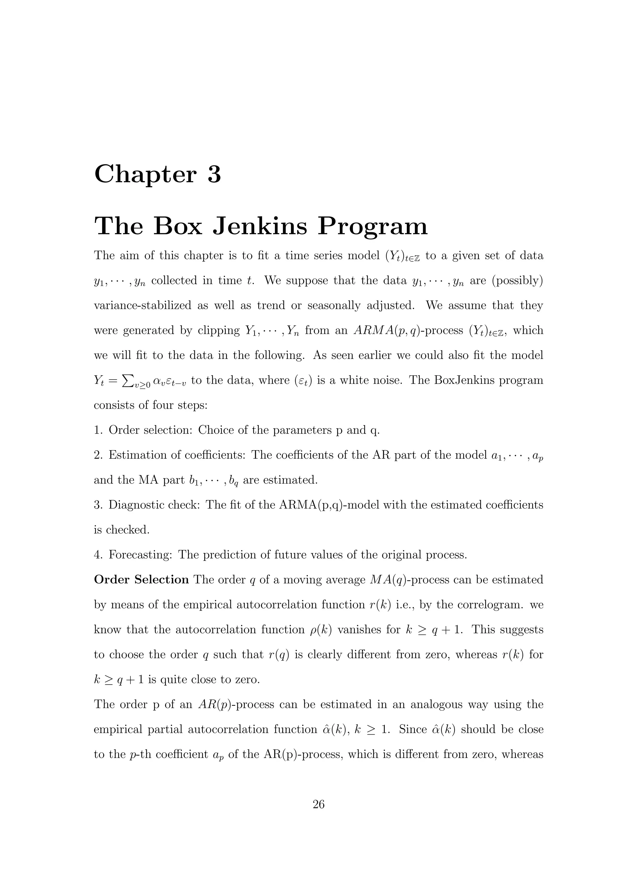 Chapter 3
The Box Jenkins Program
The aim of this chapter is to ﬁt a time series model (Yt)t∈Z to a given set of data
y1, · · · , yn collected in time t. We suppose that the data y1, · · · , yn are (possibly)
variance-stabilized as well as trend or seasonally adjusted. We assume that they
were generated by clipping Y1, · · · , Yn from an ARMA(p, q)-process (Yt)t∈Z, which
we will ﬁt to the data in the following. As seen earlier we could also ﬁt the model
Yt = v≥0 αvεt−v to the data, where (εt) is a white noise. The BoxJenkins program
consists of four steps:
1. Order selection: Choice of the parameters p and q.
2. Estimation of coeﬃcients: The coeﬃcients of the AR part of the model a1, · · · , ap
and the MA part b1, · · · , bq are estimated.
3. Diagnostic check: The ﬁt of the ARMA(p,q)-model with the estimated coeﬃcients
is checked.
4. Forecasting: The prediction of future values of the original process.
Order Selection The order q of a moving average MA(q)-process can be estimated
by means of the empirical autocorrelation function r(k) i.e., by the correlogram. we
know that the autocorrelation function ρ(k) vanishes for k ≥ q + 1. This suggests
to choose the order q such that r(q) is clearly diﬀerent from zero, whereas r(k) for
k ≥ q + 1 is quite close to zero.
The order p of an AR(p)-process can be estimated in an analogous way using the
empirical partial autocorrelation function ˆα(k), k ≥ 1. Since ˆα(k) should be close
to the p-th coeﬃcient ap of the AR(p)-process, which is diﬀerent from zero, whereas
26
 