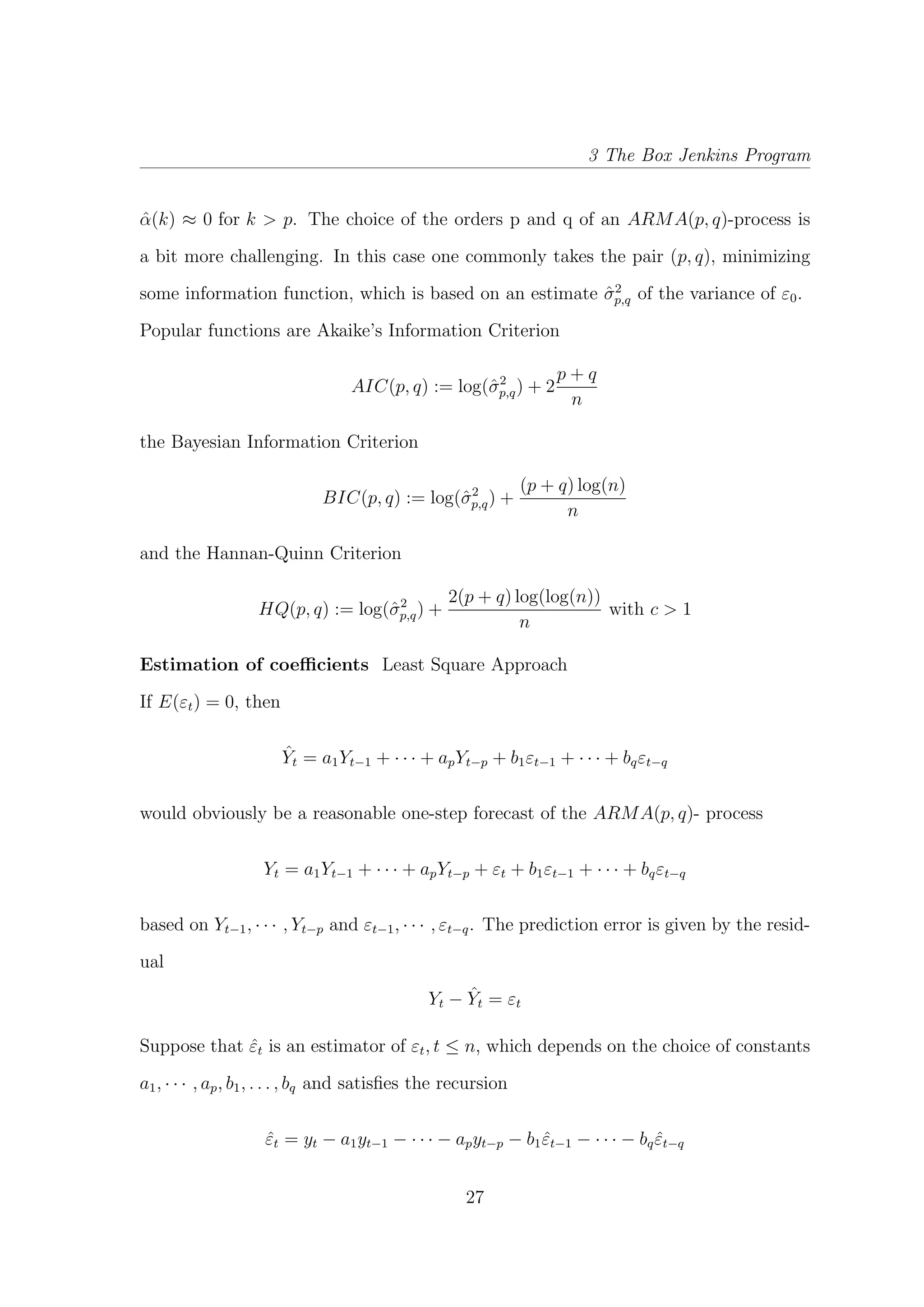 3 The Box Jenkins Program
ˆα(k) ≈ 0 for k > p. The choice of the orders p and q of an ARMA(p, q)-process is
a bit more challenging. In this case one commonly takes the pair (p, q), minimizing
some information function, which is based on an estimate ˆσ2
p,q of the variance of ε0.
Popular functions are Akaike’s Information Criterion
AIC(p, q) := log(ˆσ2
p,q) + 2
p + q
n
the Bayesian Information Criterion
BIC(p, q) := log(ˆσ2
p,q) +
(p + q) log(n)
n
and the Hannan-Quinn Criterion
HQ(p, q) := log(ˆσ2
p,q) +
2(p + q) log(log(n))
n
with c > 1
Estimation of coeﬃcients Least Square Approach
If E(εt) = 0, then
ˆYt = a1Yt−1 + · · · + apYt−p + b1εt−1 + · · · + bqεt−q
would obviously be a reasonable one-step forecast of the ARMA(p, q)- process
Yt = a1Yt−1 + · · · + apYt−p + εt + b1εt−1 + · · · + bqεt−q
based on Yt−1, · · · , Yt−p and εt−1, · · · , εt−q. The prediction error is given by the resid-
ual
Yt − ˆYt = εt
Suppose that ˆεt is an estimator of εt, t ≤ n, which depends on the choice of constants
a1, · · · , ap, b1, . . . , bq and satisﬁes the recursion
ˆεt = yt − a1yt−1 − · · · − apyt−p − b1 ˆεt−1 − · · · − bq ˆεt−q
27
 