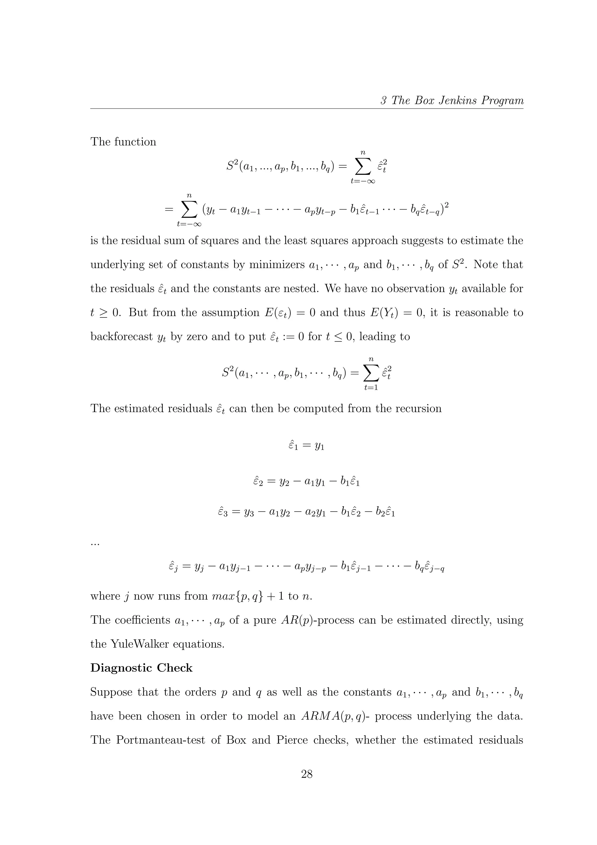 3 The Box Jenkins Program
The function
S2
(a1, ..., ap, b1, ..., bq) =
n
t=−∞
ˆε2
t
=
n
t=−∞
(yt − a1yt−1 − · · · − apyt−p − b1 ˆεt−1 · · · − bq ˆεt−q)2
is the residual sum of squares and the least squares approach suggests to estimate the
underlying set of constants by minimizers a1, · · · , ap and b1, · · · , bq of S2
. Note that
the residuals ˆεt and the constants are nested. We have no observation yt available for
t ≥ 0. But from the assumption E(εt) = 0 and thus E(Yt) = 0, it is reasonable to
backforecast yt by zero and to put ˆεt := 0 for t ≤ 0, leading to
S2
(a1, · · · , ap, b1, · · · , bq) =
n
t=1
ˆε2
t
The estimated residuals ˆεt can then be computed from the recursion
ˆε1 = y1
ˆε2 = y2 − a1y1 − b1 ˆε1
ˆε3 = y3 − a1y2 − a2y1 − b1 ˆε2 − b2 ˆε1
...
ˆεj = yj − a1yj−1 − · · · − apyj−p − b1 ˆεj−1 − · · · − bq ˆεj−q
where j now runs from max{p, q} + 1 to n.
The coeﬃcients a1, · · · , ap of a pure AR(p)-process can be estimated directly, using
the YuleWalker equations.
Diagnostic Check
Suppose that the orders p and q as well as the constants a1, · · · , ap and b1, · · · , bq
have been chosen in order to model an ARMA(p, q)- process underlying the data.
The Portmanteau-test of Box and Pierce checks, whether the estimated residuals
28
 