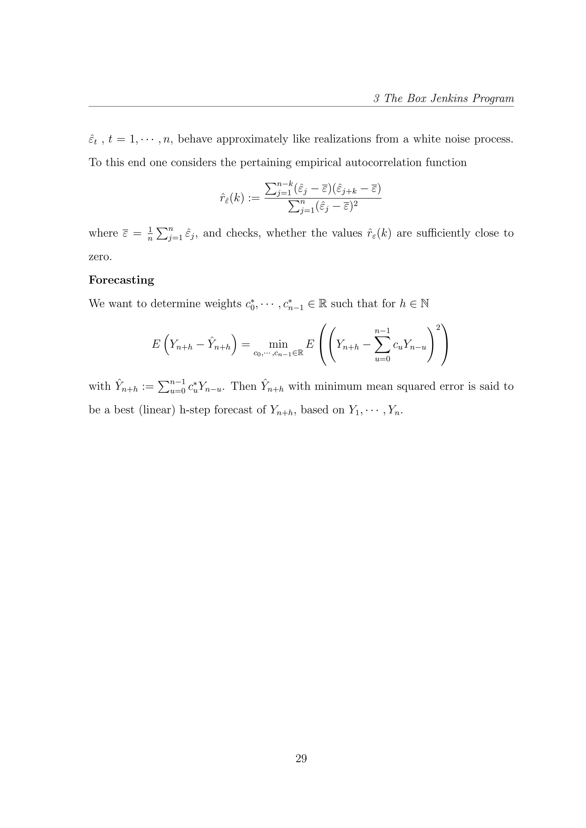3 The Box Jenkins Program
ˆεt , t = 1, · · · , n, behave approximately like realizations from a white noise process.
To this end one considers the pertaining empirical autocorrelation function
ˆrˆε(k) :=
n−k
j=1 (ˆεj − ε)(ˆεj+k − ε)
n
j=1(ˆεj − ε)2
where ε = 1
n
n
j=1 ˆεj, and checks, whether the values ˆrε(k) are suﬃciently close to
zero.
Forecasting
We want to determine weights c∗
0, · · · , c∗
n−1 ∈ R such that for h ∈ N
E Yn+h − ˆYn+h = min
c0,··· ,cn−1∈R
E

 Yn+h −
n−1
u=0
cuYn−u
2


with ˆYn+h := n−1
u=0 c∗
uYn−u. Then ˆYn+h with minimum mean squared error is said to
be a best (linear) h-step forecast of Yn+h, based on Y1, · · · , Yn.
29
 