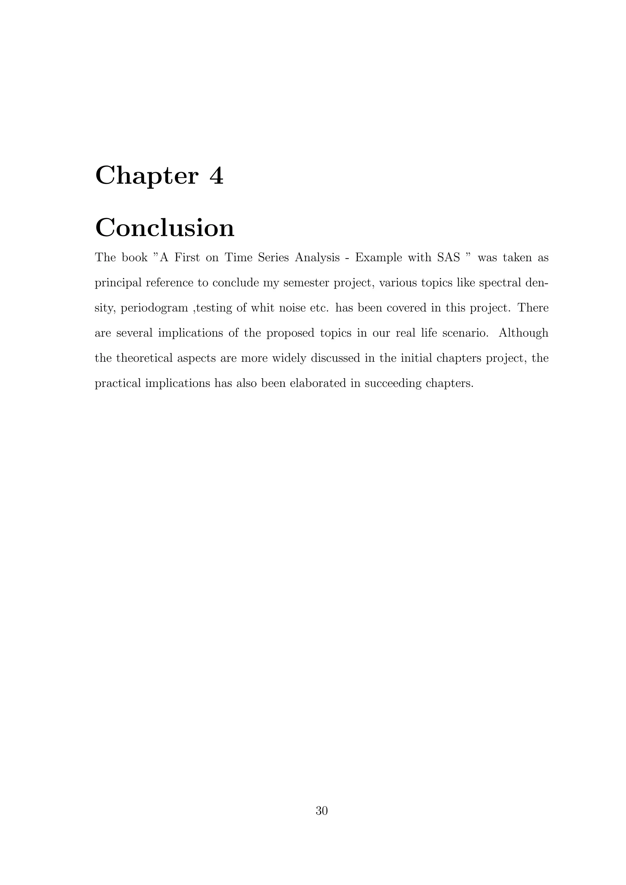 Chapter 4
Conclusion
The book ”A First on Time Series Analysis - Example with SAS ” was taken as
principal reference to conclude my semester project, various topics like spectral den-
sity, periodogram ,testing of whit noise etc. has been covered in this project. There
are several implications of the proposed topics in our real life scenario. Although
the theoretical aspects are more widely discussed in the initial chapters project, the
practical implications has also been elaborated in succeeding chapters.
30
 