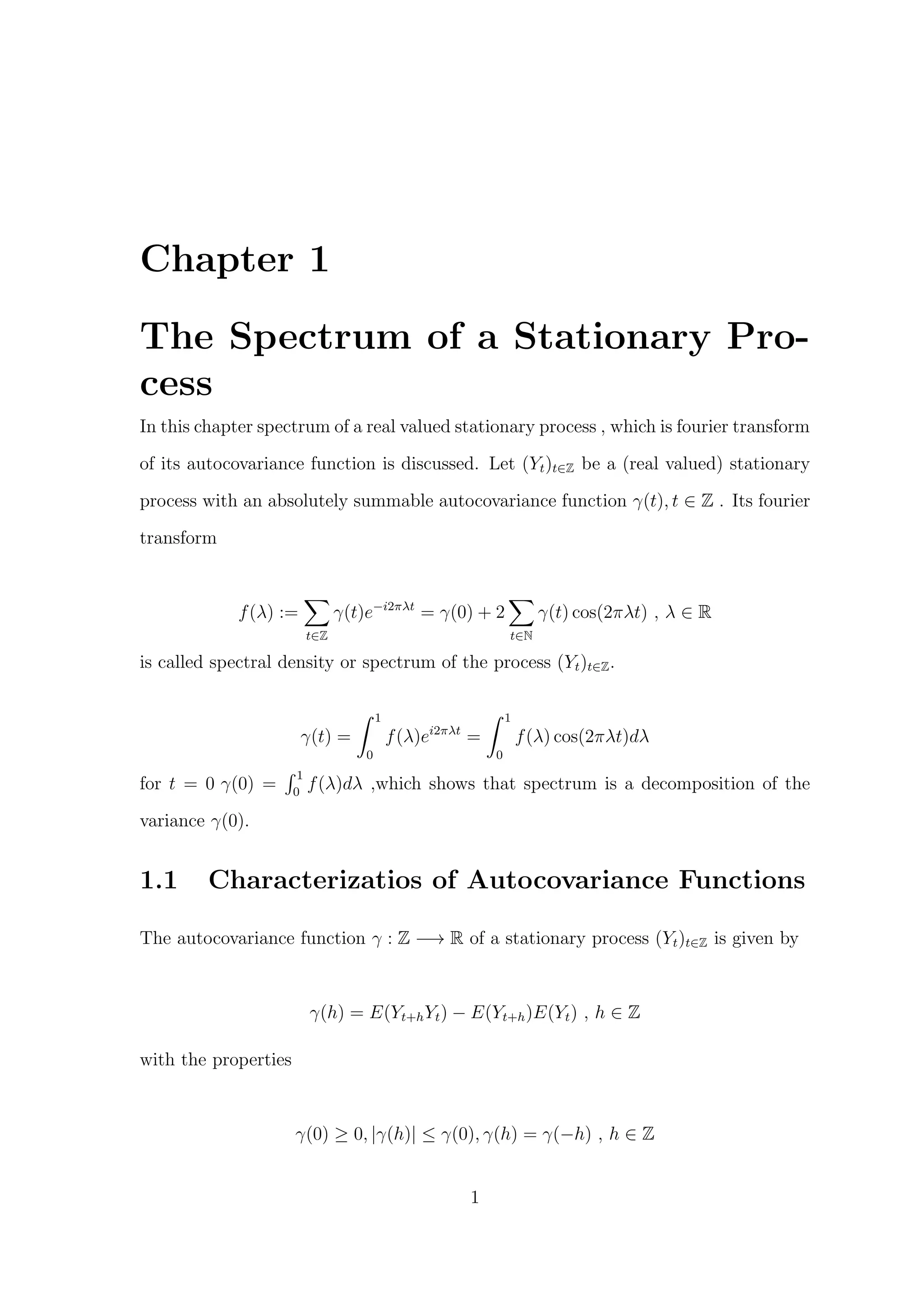 Chapter 1
The Spectrum of a Stationary Pro-
cess
In this chapter spectrum of a real valued stationary process , which is fourier transform
of its autocovariance function is discussed. Let (Yt)t∈Z be a (real valued) stationary
process with an absolutely summable autocovariance function γ(t), t ∈ Z . Its fourier
transform
f(λ) :=
t∈Z
γ(t)e−i2πλt
= γ(0) + 2
t∈N
γ(t) cos(2πλt) , λ ∈ R
is called spectral density or spectrum of the process (Yt)t∈Z.
γ(t) =
1
0
f(λ)ei2πλt
=
1
0
f(λ) cos(2πλt)dλ
for t = 0 γ(0) =
1
0
f(λ)dλ ,which shows that spectrum is a decomposition of the
variance γ(0).
1.1 Characterizatios of Autocovariance Functions
The autocovariance function γ : Z −→ R of a stationary process (Yt)t∈Z is given by
γ(h) = E(Yt+hYt) − E(Yt+h)E(Yt) , h ∈ Z
with the properties
γ(0) ≥ 0, |γ(h)| ≤ γ(0), γ(h) = γ(−h) , h ∈ Z
1
 