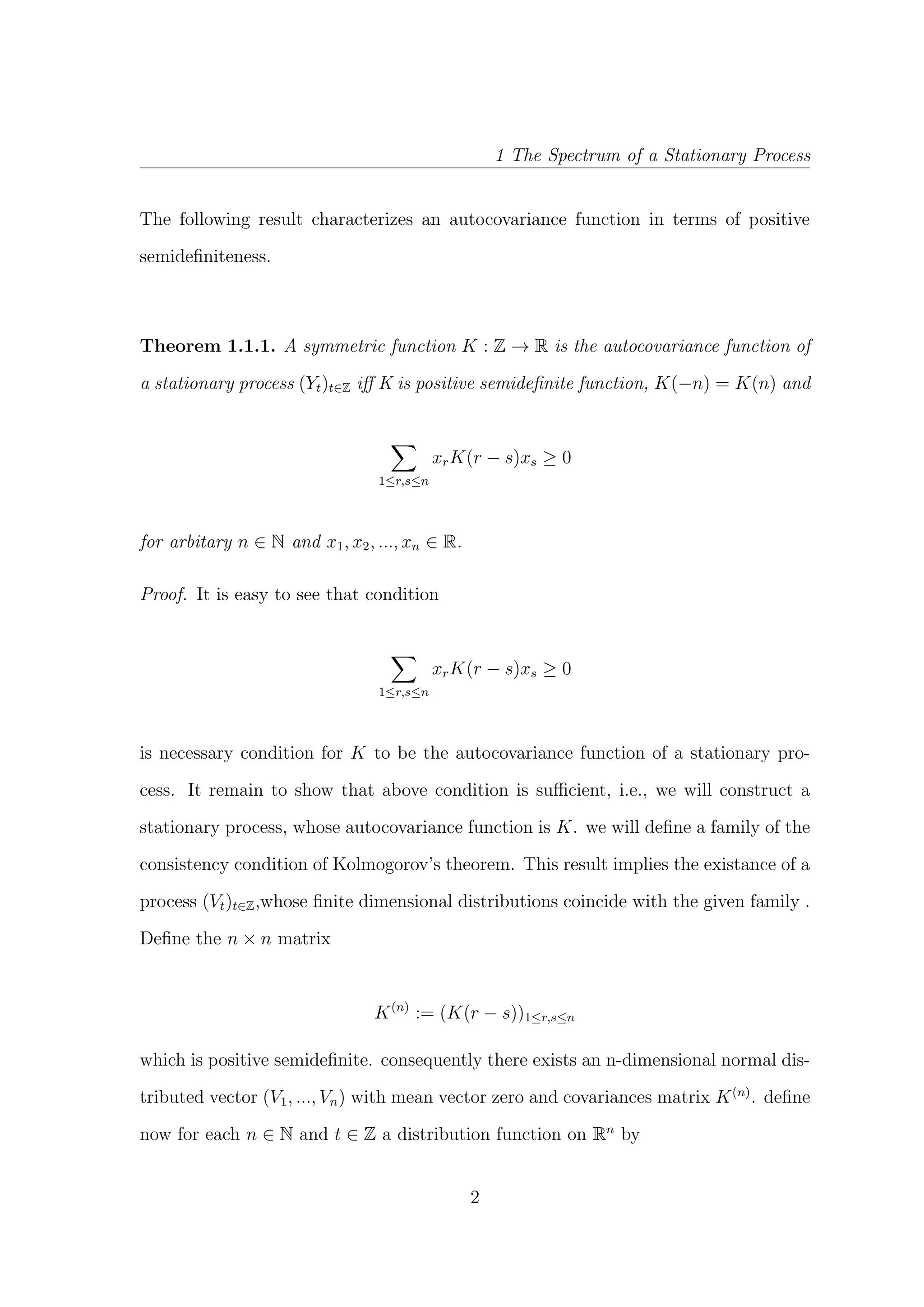 1 The Spectrum of a Stationary Process
The following result characterizes an autocovariance function in terms of positive
semideﬁniteness.
Theorem 1.1.1. A symmetric function K : Z → R is the autocovariance function of
a stationary process (Yt)t∈Z iﬀ K is positive semideﬁnite function, K(−n) = K(n) and
1≤r,s≤n
xrK(r − s)xs ≥ 0
for arbitary n ∈ N and x1, x2, ..., xn ∈ R.
Proof. It is easy to see that condition
1≤r,s≤n
xrK(r − s)xs ≥ 0
is necessary condition for K to be the autocovariance function of a stationary pro-
cess. It remain to show that above condition is suﬃcient, i.e., we will construct a
stationary process, whose autocovariance function is K. we will deﬁne a family of the
consistency condition of Kolmogorov’s theorem. This result implies the existance of a
process (Vt)t∈Z,whose ﬁnite dimensional distributions coincide with the given family .
Deﬁne the n × n matrix
K(n)
:= (K(r − s))1≤r,s≤n
which is positive semideﬁnite. consequently there exists an n-dimensional normal dis-
tributed vector (V1, ..., Vn) with mean vector zero and covariances matrix K(n)
. deﬁne
now for each n ∈ N and t ∈ Z a distribution function on Rn
by
2
 