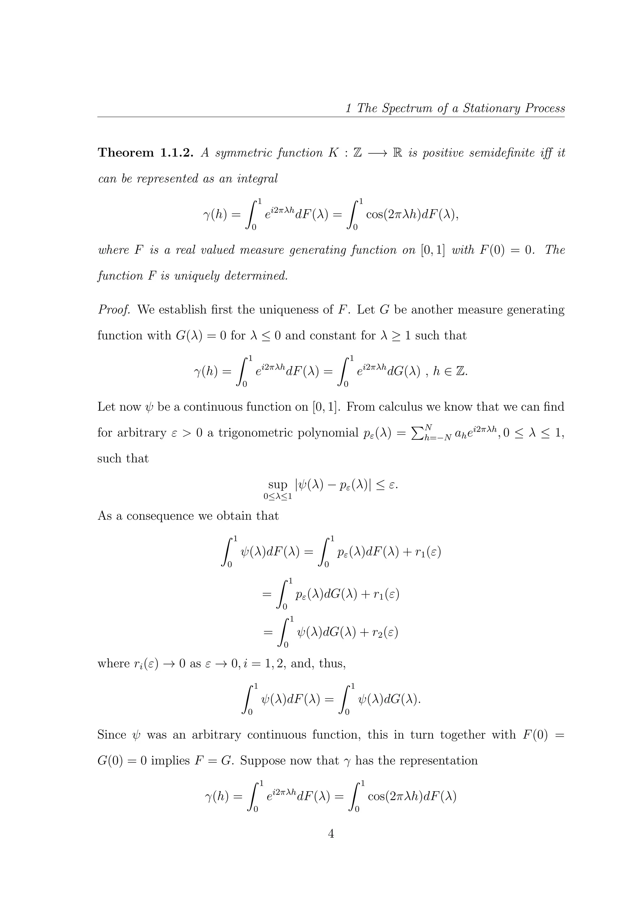 1 The Spectrum of a Stationary Process
Theorem 1.1.2. A symmetric function K : Z −→ R is positive semideﬁnite iﬀ it
can be represented as an integral
γ(h) =
1
0
ei2πλh
dF(λ) =
1
0
cos(2πλh)dF(λ),
where F is a real valued measure generating function on [0, 1] with F(0) = 0. The
function F is uniquely determined.
Proof. We establish ﬁrst the uniqueness of F. Let G be another measure generating
function with G(λ) = 0 for λ ≤ 0 and constant for λ ≥ 1 such that
γ(h) =
1
0
ei2πλh
dF(λ) =
1
0
ei2πλh
dG(λ) , h ∈ Z.
Let now ψ be a continuous function on [0, 1]. From calculus we know that we can ﬁnd
for arbitrary ε > 0 a trigonometric polynomial pε(λ) = N
h=−N ahei2πλh
, 0 ≤ λ ≤ 1,
such that
sup
0≤λ≤1
|ψ(λ) − pε(λ)| ≤ ε.
As a consequence we obtain that
1
0
ψ(λ)dF(λ) =
1
0
pε(λ)dF(λ) + r1(ε)
=
1
0
pε(λ)dG(λ) + r1(ε)
=
1
0
ψ(λ)dG(λ) + r2(ε)
where ri(ε) → 0 as ε → 0, i = 1, 2, and, thus,
1
0
ψ(λ)dF(λ) =
1
0
ψ(λ)dG(λ).
Since ψ was an arbitrary continuous function, this in turn together with F(0) =
G(0) = 0 implies F = G. Suppose now that γ has the representation
γ(h) =
1
0
ei2πλh
dF(λ) =
1
0
cos(2πλh)dF(λ)
4
 