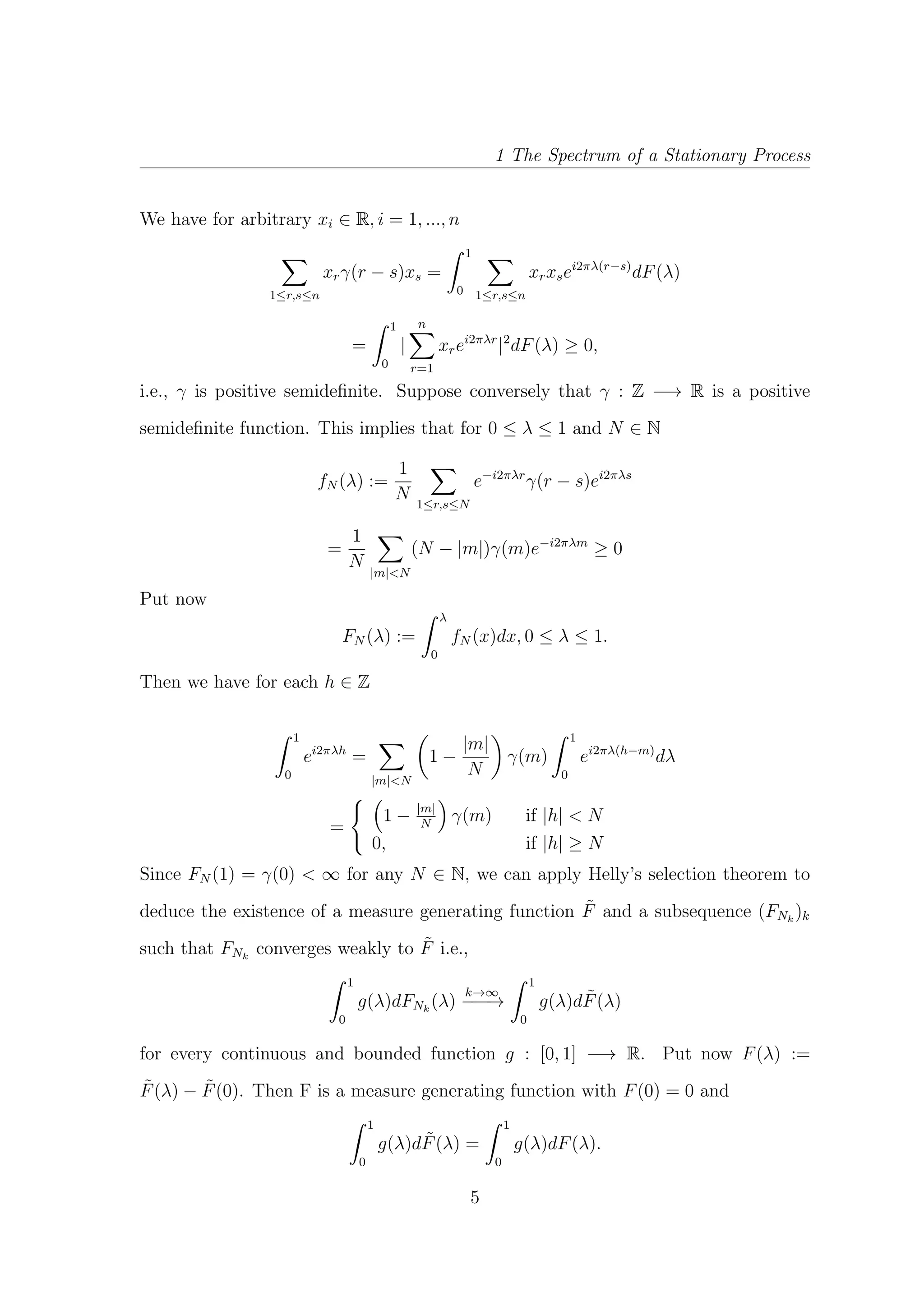 1 The Spectrum of a Stationary Process
We have for arbitrary xi ∈ R, i = 1, ..., n
1≤r,s≤n
xrγ(r − s)xs =
1
0 1≤r,s≤n
xrxsei2πλ(r−s)
dF(λ)
=
1
0
|
n
r=1
xrei2πλr
|2
dF(λ) ≥ 0,
i.e., γ is positive semideﬁnite. Suppose conversely that γ : Z −→ R is a positive
semideﬁnite function. This implies that for 0 ≤ λ ≤ 1 and N ∈ N
fN (λ) :=
1
N 1≤r,s≤N
e−i2πλr
γ(r − s)ei2πλs
=
1
N
|m|<N
(N − |m|)γ(m)e−i2πλm
≥ 0
Put now
FN (λ) :=
λ
0
fN (x)dx, 0 ≤ λ ≤ 1.
Then we have for each h ∈ Z
1
0
ei2πλh
=
|m|<N
1 −
|m|
N
γ(m)
1
0
ei2πλ(h−m)
dλ
=
1 − |m|
N
γ(m) if |h| < N
0, if |h| ≥ N
Since FN (1) = γ(0) < ∞ for any N ∈ N, we can apply Helly’s selection theorem to
deduce the existence of a measure generating function ˜F and a subsequence (FNk
)k
such that FNk
converges weakly to ˜F i.e.,
1
0
g(λ)dFNk
(λ)
k→∞
−−−→
1
0
g(λ)d ˜F(λ)
for every continuous and bounded function g : [0, 1] −→ R. Put now F(λ) :=
˜F(λ) − ˜F(0). Then F is a measure generating function with F(0) = 0 and
1
0
g(λ)d ˜F(λ) =
1
0
g(λ)dF(λ).
5
 