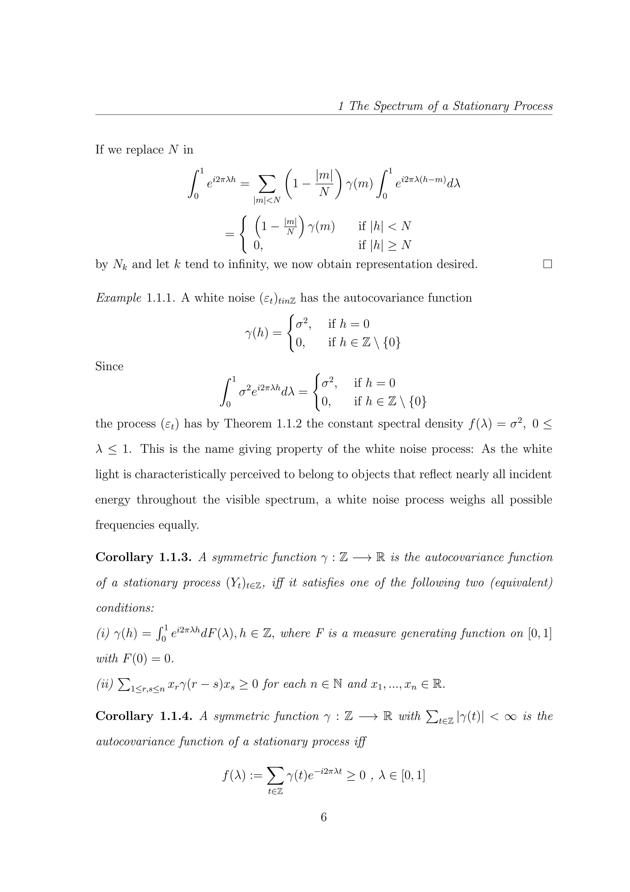 1 The Spectrum of a Stationary Process
If we replace N in
1
0
ei2πλh
=
|m|<N
1 −
|m|
N
γ(m)
1
0
ei2πλ(h−m)
dλ
=
1 − |m|
N
γ(m) if |h| < N
0, if |h| ≥ N
by Nk and let k tend to inﬁnity, we now obtain representation desired.
Example 1.1.1. A white noise (εt)tinZ has the autocovariance function
γ(h) =
σ2
, if h = 0
0, if h ∈ Z  {0}
Since
1
0
σ2
ei2πλh
dλ =
σ2
, if h = 0
0, if h ∈ Z  {0}
the process (εt) has by Theorem 1.1.2 the constant spectral density f(λ) = σ2
, 0 ≤
λ ≤ 1. This is the name giving property of the white noise process: As the white
light is characteristically perceived to belong to objects that reﬂect nearly all incident
energy throughout the visible spectrum, a white noise process weighs all possible
frequencies equally.
Corollary 1.1.3. A symmetric function γ : Z −→ R is the autocovariance function
of a stationary process (Yt)t∈Z, iﬀ it satisﬁes one of the following two (equivalent)
conditions:
(i) γ(h) =
1
0
ei2πλh
dF(λ), h ∈ Z, where F is a measure generating function on [0, 1]
with F(0) = 0.
(ii) 1≤r,s≤n xrγ(r − s)xs ≥ 0 for each n ∈ N and x1, ..., xn ∈ R.
Corollary 1.1.4. A symmetric function γ : Z −→ R with t∈Z |γ(t)| < ∞ is the
autocovariance function of a stationary process iﬀ
f(λ) :=
t∈Z
γ(t)e−i2πλt
≥ 0 , λ ∈ [0, 1]
6
 