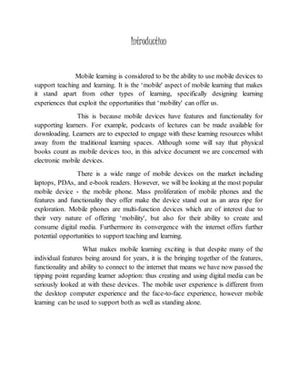 Introduction 
Mobile learning is considered to be the ability to use mobile devices to 
support teaching and learning. It is the ‘mobile' aspect of mobile learning that makes 
it stand apart from other types of learning, specifically designing learning 
experiences that exploit the opportunities that ‘mobility' can offer us. 
This is because mobile devices have features and functionality for 
supporting learners. For example, podcasts of lectures can be made available for 
downloading. Learners are to expected to engage with these learning resources whilst 
away from the traditional learning spaces. Although some will say that physical 
books count as mobile devices too, in this advice document we are concerned with 
electronic mobile devices. 
There is a wide range of mobile devices on the market including 
laptops, PDAs, and e-book readers. However, we will be looking at the most popular 
mobile device - the mobile phone. Mass proliferation of mobile phones and the 
features and functionality they offer make the device stand out as an area ripe for 
exploration. Mobile phones are multi-function devices which are of interest due to 
their very nature of offering ‘mobility', but also for their ability to create and 
consume digital media. Furthermore its convergence with the internet offers further 
potential opportunities to support teaching and learning. 
What makes mobile learning exciting is that despite many of the 
individual features being around for years, it is the bringing together of the features, 
functionality and ability to connect to the internet that means we have now passed the 
tipping point regarding learner adoption: thus creating and using digital media can be 
seriously looked at with these devices. The mobile user experience is different from 
the desktop computer experience and the face-to-face experience, however mobile 
learning can be used to support both as well as standing alone. 
 