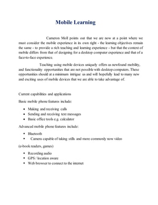Mobile Learning 
Cameron Moll points out that we are now at a point where we 
must consider the mobile experience in its own right - the learning objectives remain 
the same - to provide a rich teaching and learning experience - but that the context of 
mobile differs from that of designing for a desktop computer experience and that of a 
face-to-face experience. 
Teaching using mobile devices uniquely offers us newfound mobility, 
and functionality opportunities that are not possible with desktop computers. These 
opportunities should at a minimum intrigue us and will hopefully lead to many new 
and exciting uses of mobile devices that we are able to take advantage of. 
Current capabilities and applications 
Basic mobile phone features include: 
 Making and receiving calls 
 Sending and receiving text messages 
 Basic office tools e.g. calculator 
Advanced mobile phone features include: 
 Bluetooth 
 Camera capable of taking stills and more commonly now video 
(e-book readers, games) 
 Recording audio 
 GPS / location aware 
 Web browser to connect to the internet 
 
