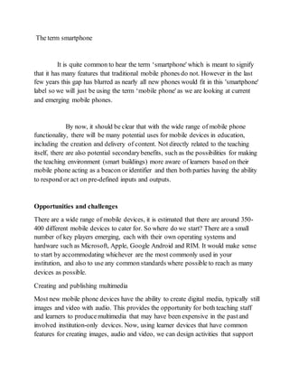 The term smartphone 
It is quite common to hear the term ‘smartphone' which is meant to signify 
that it has many features that traditional mobile phones do not. However in the last 
few years this gap has blurred as nearly all new phones would fit in this 'smartphone' 
label so we will just be using the term ‘mobile phone' as we are looking at current 
and emerging mobile phones. 
By now, it should be clear that with the wide range of mobile phone 
functionality, there will be many potential uses for mobile devices in education, 
including the creation and delivery of content. Not directly related to the teaching 
itself, there are also potential secondary benefits, such as the possibilities for making 
the teaching environment (smart buildings) more aware of learners based on their 
mobile phone acting as a beacon or identifier and then both parties having the ability 
to respond or act on pre-defined inputs and outputs. 
Opportunities and challenges 
There are a wide range of mobile devices, it is estimated that there are around 350- 
400 different mobile devices to cater for. So where do we start? There are a small 
number of key players emerging, each with their own operating systems and 
hardware such as Microsoft, Apple, Google Android and RIM. It would make sense 
to start by accommodating whichever are the most commonly used in your 
institution, and also to use any common standards where possible to reach as many 
devices as possible. 
Creating and publishing multimedia 
Most new mobile phone devices have the ability to create digital media, typically still 
images and video with audio. This provides the opportunity for both teaching staff 
and learners to produce multimedia that may have been expensive in the past and 
involved institution-only devices. Now, using learner devices that have common 
features for creating images, audio and video, we can design activities that support 
 