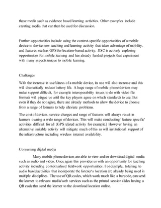 these media such as evidence based learning activities. Other examples include 
creating media that can then be used for discussion. 
Further opportunities include using the context-specific opportunities of a mobile 
device to devise new teaching and learning activity that takes advantage of mobility, 
and features such as GPS for location-based activity. JISC is actively exploring 
opportunities for mobile learning and has already funded projects that experiment 
with many aspects unique to mobile learning. 
Challenges 
With the increase in usefulness of a mobile device, its use will also increase and this 
will dramatically reduce battery life. A huge range of mobile phone devices may 
make support difficult, for example interoperability issues to do with video file 
formats will plague us until the key players agree on which standards to use. But 
even if they do not agree, there are already methods to allow the device to choose 
from a range of formats to help alleviate problems. 
The cost of devices, service charges and range of features will always result in 
learners owning a wide range of devices. This will make conducting ‘feature specific' 
activities difficult for all (GPS related activity for example.) However having an 
alternative suitable activity will mitigate much of this as will institutional support of 
the infrastructure including wireless internet availability. 
Consuming digital media 
Many mobile phone devices are able to view and/or download digital media 
such as audio and video. Once again this provides us with an opportunity for teaching 
activity including contextualised fieldwork opportunities. For example, listening to 
audio based activities that incorporate the listener's location are already being used in 
multiple disciplines. The use of QR codes, which work much like a barcode, can send 
the learner to relevant media/web services such as the printed session slides having a 
QR code that send the learner to the download location online. 
 