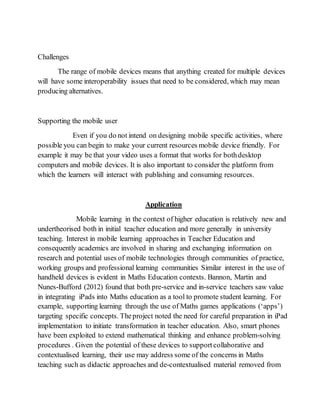 Challenges 
The range of mobile devices means that anything created for multiple devices 
will have some interoperability issues that need to be considered, which may mean 
producing alternatives. 
Supporting the mobile user 
Even if you do not intend on designing mobile specific activities, where 
possible you can begin to make your current resources mobile device friendly. For 
example it may be that your video uses a format that works for both desktop 
computers and mobile devices. It is also important to consider the platform from 
which the learners will interact with publishing and consuming resources. 
Application 
Mobile learning in the context of higher education is relatively new and 
undertheorised both in initial teacher education and more generally in university 
teaching. Interest in mobile learning approaches in Teacher Education and 
consequently academics are involved in sharing and exchanging information on 
research and potential uses of mobile technologies through communities of practice, 
working groups and professional learning communities Similar interest in the use of 
handheld devices is evident in Maths Education contexts. Bannon, Martin and 
Nunes-Bufford (2012) found that both pre-service and in-service teachers saw value 
in integrating iPads into Maths education as a tool to promote student learning. For 
example, supporting learning through the use of Maths games applications (‘apps’) 
targeting specific concepts. The project noted the need for careful preparation in iPad 
implementation to initiate transformation in teacher education. Also, smart phones 
have been exploited to extend mathematical thinking and enhance problem-solving 
procedures . Given the potential of these devices to support collaborative and 
contextualised learning, their use may address some of the concerns in Maths 
teaching such as didactic approaches and de-contextualised material removed from 
 