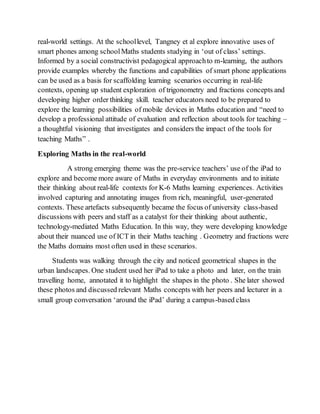 real-world settings. At the school level, Tangney et al explore innovative uses of 
smart phones among school Maths students studying in ‘out of class’ settings. 
Informed by a social constructivist pedagogical approach to m-learning, the authors 
provide examples whereby the functions and capabilities of smart phone applications 
can be used as a basis for scaffolding learning scenarios occurring in real-life 
contexts, opening up student exploration of trigonometry and fractions concepts and 
developing higher order thinking skill. teacher educators need to be prepared to 
explore the learning possibilities of mobile devices in Maths education and “need to 
develop a professional attitude of evaluation and reflection about tools for teaching – 
a thoughtful visioning that investigates and considers the impact of the tools for 
teaching Maths” . 
Exploring Maths in the real-world 
A strong emerging theme was the pre-service teachers’ use of the iPad to 
explore and become more aware of Maths in everyday environments and to initiate 
their thinking about real-life contexts for K-6 Maths learning experiences. Activities 
involved capturing and annotating images from rich, meaningful, user-generated 
contexts. These artefacts subsequently became the focus of university class-based 
discussions with peers and staff as a catalyst for their thinking about authentic, 
technology-mediated Maths Education. In this way, they were developing knowledge 
about their nuanced use of ICT in their Maths teaching . Geometry and fractions were 
the Maths domains most often used in these scenarios. 
Students was walking through the city and noticed geometrical shapes in the 
urban landscapes. One student used her iPad to take a photo and later, on the train 
travelling home, annotated it to highlight the shapes in the photo . She later showed 
these photos and discussed relevant Maths concepts with her peers and lecturer in a 
small group conversation ‘around the iPad’ during a campus-based class 
 