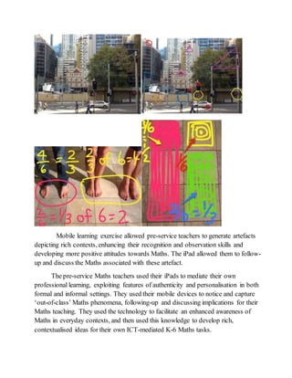 Mobile learning exercise allowed pre-service teachers to generate artefacts 
depicting rich contexts, enhancing their recognition and observation skills and 
developing more positive attitudes towards Maths. The iPad allowed them to follow-up 
and discuss the Maths associated with these artefact. 
The pre-service Maths teachers used their iPads to mediate their own 
professional learning, exploiting features of authenticity and personalisation in both 
formal and informal settings. They used their mobile devices to notice and capture 
‘out-of-class’ Maths phenomena, following-up and discussing implications for their 
Maths teaching. They used the technology to facilitate an enhanced awareness of 
Maths in everyday contexts, and then used this knowledge to develop rich, 
contextualised ideas for their own ICT-mediated K-6 Maths tasks. 
 