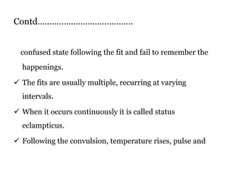 Contd………………………………….
confused state following the fit and fail to remember the
happenings.
 The fits are usually multiple, recurring at varying
intervals.
 When it occurs continuously it is called status
eclampticus.
 Following the convulsion, temperature rises, pulse and
 