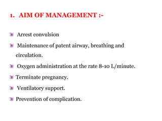 1. AIM OF MANAGEMENT :-
Arrest convulsion
Maintenance of patent airway, breathing and
circulation.
Oxygen administration at the rate 8-10 L/minute.
Terminate pregnancy.
Ventilatory support.
Prevention of complication.
 