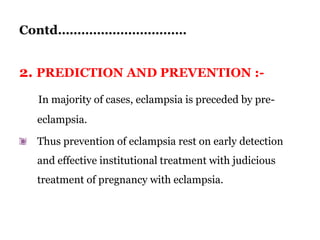 Contd……………………………
2. PREDICTION AND PREVENTION :-
In majority of cases, eclampsia is preceded by pre-
eclampsia.
Thus prevention of eclampsia rest on early detection
and effective institutional treatment with judicious
treatment of pregnancy with eclampsia.
 
