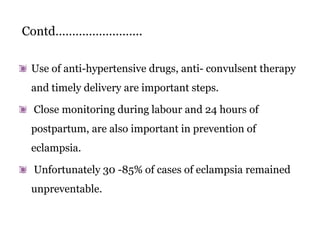Contd……………………..
Use of anti-hypertensive drugs, anti- convulsent therapy
and timely delivery are important steps.
Close monitoring during labour and 24 hours of
postpartum, are also important in prevention of
eclampsia.
Unfortunately 30 -85% of cases of eclampsia remained
unpreventable.
 