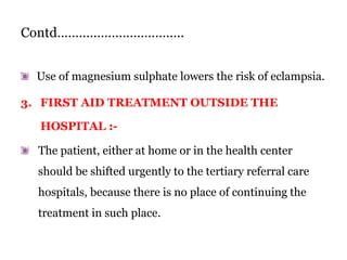 Contd……………………………..
Use of magnesium sulphate lowers the risk of eclampsia.
3. FIRST AID TREATMENT OUTSIDE THE
HOSPITAL :-
The patient, either at home or in the health center
should be shifted urgently to the tertiary referral care
hospitals, because there is no place of continuing the
treatment in such place.
 