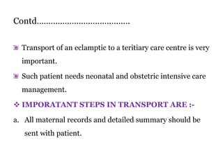 Contd………………………………….
Transport of an eclamptic to a teritiary care centre is very
important.
Such patient needs neonatal and obstetric intensive care
management.
 IMPORATANT STEPS IN TRANSPORT ARE :-
a. All maternal records and detailed summary should be
sent with patient.
 