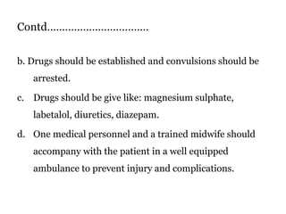 Contd…………………………….
b. Drugs should be established and convulsions should be
arrested.
c. Drugs should be give like: magnesium sulphate,
labetalol, diuretics, diazepam.
d. One medical personnel and a trained midwife should
accompany with the patient in a well equipped
ambulance to prevent injury and complications.
 