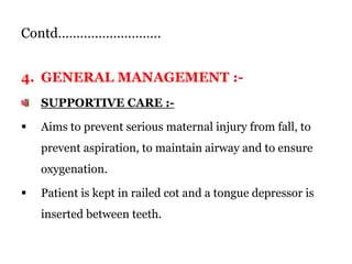 Contd……………………….
4. GENERAL MANAGEMENT :-
SUPPORTIVE CARE :-
 Aims to prevent serious maternal injury from fall, to
prevent aspiration, to maintain airway and to ensure
oxygenation.
 Patient is kept in railed cot and a tongue depressor is
inserted between teeth.
 
