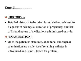 Contd……………..
HISTORY :-
 Detailed history is to be taken from relatives, relevant to
diagnosis of eclampsia, duration of pregnancy, number
of fits and nature of medications administered outside.
EXAMINATION:-
 Once the patient is stabilized, abdominal and vaginal
examination are made. A self retaining catheter is
introduced and urine if tested for protein.
 