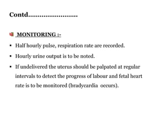 Contd……………………..
MONITORING :-
 Half hourly pulse, respiration rate are recorded.
 Hourly urine output is to be noted.
 If undelivered the uterus should be palpated at regular
intervals to detect the progress of labour and fetal heart
rate is to be monitored (bradycardia occurs).
 