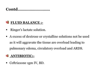 Contd………………………
FLUID BALANCE :-
 Ringer’s lactate solution.
 A excess of dextrose or crystalline solutions not be used
as it will aggravate the tissue are overload leading to
pulmonary edema, circulatory overload and ARDS.
ANTIBIOTIC:-
 Ceftriaxone 1gm IV, BD.
 