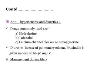 Contd…………………………
Anti – hypertensive and diuretics :-
 Drugs commonly used are:-
a) Hydralazine
b) Labetalol
c) Calcium channel blocker or nitroglycerine.
 Diuretics in case of pulmonary edema. Frusimide is
given in dose of 20-40 mg IV .
Management during fits:-
 