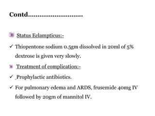 Contd………………………..
Status Eclampticus:-
 Thiopentone sodium 0.5gm dissolved in 20ml of 5%
dextrose is given very slowly.
Treatment of complication:-
 Prophylactic antibiotics.
 For pulmonary edema and ARDS, frusemide 40mg IV
followed by 20gm of mannitol IV.
 