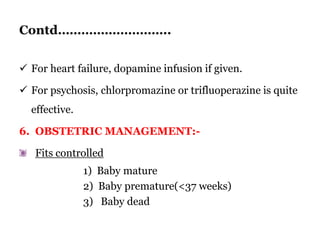Contd………………………..
 For heart failure, dopamine infusion if given.
 For psychosis, chlorpromazine or trifluoperazine is quite
effective.
6. OBSTETRIC MANAGEMENT:-
Fits controlled
1) Baby mature
2) Baby premature(<37 weeks)
3) Baby dead
 